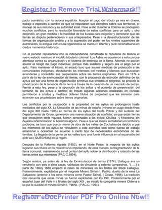 Register to Remove Trial Watermark!!
  Gobierno Municipal de Llallagua Plan de Desarrollo Municipal 2008-2012


  pacto asimétrico con la corona española. Aceptar el pago del tributo ya sea en dinero,
  trabajo o especies a cambio de que se respetaran sus derechos sobre sus territorios, el
  manejo de sus recursos y su autoridad local. Pese a ello durante la Colonia se produjeron
  muchos conflictos, pero la resolución favorable de estos conflictos para un ayllu u otro
  dependió, en gran medida d la habilidad de los kuraka para negociar y demostrar que las
  tierras en disputa pertenecieron a sus antepasados. Pese a la desestructuración de las
  formas de organización andina y a la supresión del poder en los niveles superiores de
  autoridades, la antigua estructura organizativa se mantuvo latente y pudo reconstituirse en
  ciertos momentos históricos.

  En el periodo republicano con la independencia constituida la república de Bolivia el
  nuevo estado mantuvo el modelo tributario colonial. Los Ayllus se opusieron a esta porque
  atentaba contra su organización y el sistema de tenencia de la tierra. Además no podían
  asumir el riesgo del pago individual, porque más solidario y seguro era el pago por el
  ayllu. Para mantener el tributo, el estado tuvo que asumir medidas de protección a las
  comunidades indígenas, afectadando los intereses del mestizo y blancos que buscaban
  extenderse y consolidar sus propiedades sobre las tierras originarias. Pero en 1874 a
  partir de la ley de exvinculación de tierras, con la propuesta de extinción definitiva de los
  ayllus por ser una forma de organización primitiva que limitaba el progreso, se propicio la
  privatización de la tenencia de la tierra a través de la creación de un mercado de tierras.
  Frente a esta ley, pese a la oposición de los ayllus y el acuerdo de preservación del
  territorio de los ayllus a cambio de tributo algunas acciones realizadas en revistas
  permitieron a criollos y mestizos obtener títulos de propiedad que les sirvieron para
  extender sus propiedades sobre tierras originarias.

  Los conflictos por la usurpación a la propiedad de los ayllus se prolongaron hasta
  mediados del siglo XX. La Ubicación de las minas de estaño (mineral en auge desde fines
  del siglo XIX hasta 1985) en tierras de los ayllus del Norte Potosí y del sudeste del
  Departamento de Oruro, generaron una nueva situación de conflicto, ya que estas tierras
  que produjeron tanta riqueza, fueron cercenadas a los ayllus: Chullpa y Kharacha, sin
  dejarles indemnización ni beneficio alguno. Pese a que las minas se hallaban en territorios
  poblados, se tuvo que buscar mano de obra de los valles de Cochabamba debido a que
  los miembros de los ayllus se vincularon a esta actividad solo como fuerza de trabajo
  estacional u ocasional de acuerdo a cierto tipo de necesidades económicas de las
  familias. La llegada de la gente de los valles tuvo una fuerte influencia en al expansión del
  qich`wa ( QUECHUA) en la región.

  Después de la Reforma Agraria (1953), en el Norte Potosí la mayoría de los ayllus
  lograron sus títulos en lo proindivisivo impidiendo, de esta manera, la fragmentación de la
  tierra comunal; manteniendo asi el control del ayllu sobre la distribución y rotación de las
  tierras entre sus miembros (PAC-C,1994).

  Según relatos, ya antes de la ley de Exvinculacion de tierras (1874), Llallagua era un
  rancherío con seis o siete casas habitadas de cincuenta a setenta campesinos. “(…..) a
  partir de 1860y 1888 empezó el cateo de minerales en las faldas del Stock Llallagua,
  Posteriormente, explotados por el magnate Minero Simón I. Patiño, dueño de la mina La
  Salvadora (anterior a los otros mineros como Pastor Sainz). ( Cosso, 1998). La tradición
  oral recuerda que estas minas ya fueron explotadas por los INK, Posteriormente por el
  español Juan del Valle y a finales del siglo XIX , se instalo la compañía minera Chilena a
  la que le sucede el minero Simón I. Patiño. ( PAC-C, 1994).



Register eDocPrinter PDF Pro Online Now!!
  ETMA - APEMIN II -   PADEP/GTZ                                                          24
 