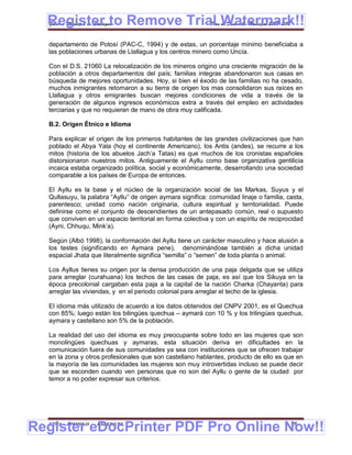 Register to Remove Trial Watermark!!
  Gobierno Municipal de Llallagua Plan de Desarrollo Municipal 2008-2012


  departamento de Potosí (PAC-C, 1994) y de estas, un porcentaje mínimo beneficiaba a
  las poblaciones urbanas de Llallagua y los centros minero como Uncía.

  Con el D.S. 21060 La relocalización de los mineros origino una creciente migración de la
  población a otros departamentos del país; familias integras abandonaron sus casas en
  búsqueda de mejores oportunidades. Hoy, si bien el éxodo de las familias no ha cesado,
  muchos inmigrantes retornaron a su tierra de origen los mas consolidaron sus raíces en
  Llallagua y otros emigrantes buscan mejores condiciones de vida a través de la
  generación de algunos ingresos económicos extra a través del empleo en actividades
  terciarias y que no requieran de mano de obra muy calificada.

  B.2. Origen Étnico e Idioma

  Para explicar el origen de los primeros habitantes de las grandes civilizaciones que han
  poblado el Abya Yala (hoy el continente Americano), los Antis (andes), se recurre a los
  mitos (historia de los abuelos Jach’a Tatas) es que muchos de los cronistas españoles
  distorsionaron nuestros mitos. Antiguamente el Ayllu como base organizativa gentilicia
  incaica estaba organizado política, social y económicamente, desarrollando una sociedad
  comparable a los países de Europa de entonces.

  El Ayllu es la base y el núcleo de la organización social de las Markas, Suyus y el
  Qullasuyu, la palabra “Ayllu” de origen aymara significa: comunidad linaje o familia, casta,
  parentesco; unidad como nación originaria, cultura espiritual y territorialidad. Puede
  definirse como el conjunto de descendientes de un antepasado común, real o supuesto
  que conviven en un espacio territorial en forma colectiva y con un espíritu de reciprocidad
  (Ayni, Chhuqu, Mink’a).

  Según (Albó 1998), la conformación del Ayllu tiene un carácter masculino y hace alusión a
  los testes (significando en Aymara pene), denominándose también a dicha unidad
  espacial Jhata que literalmente significa “semilla” o “semen” de toda planta o animal.

  Los Ayllus tienes su origen por la densa producción de una paja delgada que se utiliza
  para arreglar (curahuana) los techos de las casas de paja, es así que los Sikuya en la
  época precolonial cargaban esta paja a la capital de la nación Charka (Chayanta) para
  arreglar las viviendas, y en el periodo colonial para arreglar el techo de la iglesia.

  El idioma más utilizado de acuerdo a los datos obtenidos del CNPV 2001, es el Quechua
  con 85%; luego están los bilingües quechua – aymará con 10 % y los trilingües quechua,
  aymara y castellano son 5% de la población.

  La realidad del uso del idioma es muy preocupante sobre todo en las mujeres que son
  monolingües quechuas y aymaras, esta situación deriva en dificultades en la
  comunicación fuera de sus comunidades ya sea con instituciones que se ofrecen trabajar
  en la zona y otros profesionales que son castellano hablantes, producto de ello es que en
  la mayoría de las comunidades las mujeres son muy introvertidas incluso se puede decir
  que se esconden cuando ven personas que no son del Ayllu o gente de la ciudad por
  temor a no poder expresar sus criterios.




Register eDocPrinter PDF Pro Online Now!!
  ETMA - APEMIN II -   PADEP/GTZ                                                         26
 