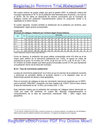 Register to Remove Trial Watermark!!
  Gobierno Municipal de Llallagua Plan de Desarrollo Municipal 2008-2012


  Del cuadro anterior se puede colegir que para la gestión 2007, la población urbana del
  municipio representa el 79.1% de la población total estimada para el periodo, y la rural es
  el 20.8%. De los datos se desprende de manera concluyente que el municipio de
  Llallagua cuenta con población mayoritariamente urbana en proporción similar a la
  registrada en el último Censo.

  El cuadro siguiente, muestra también la distribución de la población por territorio, pero
  desagregada según grupos quinquenales.

  Cuadro B4
  Municipio de Llallagua: Población por Territorio Según Grupos Etáreos
                                                                                                    GRUPO ETAREO
            AREA   TOTAL
                             0-4    5-9   10-14    15-19   20-24    25-29   30-34   35-39   40-44     45-49   50-54   55-59   60-64   65-69   70-74   75-79   80-84       85-89       90-94   95-98
   Llallagua         20065   2379 2618     2624 2425         2514    1397    1095 1060        961       802     571     460     293     281     291     149       71          41         22      11
   Siglo XX           7202    911 1054     1108      894      655     441     408     393     328       322     236     160      87      81      57      32       23              9       1           2
   Catavi             2060    237   262      279     253      180     125     107     104     126       108      87      52      38      38      33      16           6           5       3           1
   A. Chullpa         5062    771   709      655     457      363     269     295     225     263       236     187     177     143     128     106      35       17          17          3           6
   A. Sikuya          2520    405   372      324     227      174     136     131     130     115        97      84      64      75      72      56      30       12              3       6           7
      Total        36909 4703 5015 4990 4256 3886 2368                       2036 1912       1793 1565         1165     913     636     600     543     262     129           75         35      27
  Fuente: Elaboración propia en base a datos INE 2001


  Como se observa, la población del grupo etáreo comprendido entre 4-9 años es el de
  mayor peso relativo en la estructura poblacional con 13.6%, le siguen en orden de
  importancia el grupo 10-14 años con 13.5%, el de 0-4 con 12.7%, y de 15.19 con 11.5%.
  En síntesis se puede señalar que estos grupos funcionales suman 51.3% que representa
  a la población menor de 20 años del municipio.

  B.3.4. Tasa de crecimiento poblacional

  La tasa de crecimiento poblacional1 es el ritmo al que el volumen de la población aumenta
  o disminuye en promedio debido al aumento natural y a la migración neta, en un
  determinado periodo de tiempo y área geográfica.

  Para el municipio de Llallagua la tasa de crecimiento intercensal registrada por el CNPV,
  para el periodo 1992-2001, poresenta una tasa negativa de -0.84%. Para el área urbana
  la tasa de crecimiento es de -0.76% y en el área rural -1.13%.

  Este indicador implica que la población del municipio de Llallagua habría disminuido en
  –0,84 por cada 100 personas. El cuadro B6, describe comparativamente el
  comportamiento de la tasa de crecimiento intercensal 1992 – 2001, según área
  geográfica.




  1
    La tasa anual de crecimiento intercensal expresa el número de personas que se incrementa anualmente a una población por cada 100 habitantes,
  debido al aumento natural de la población (nacimientos menos defunciones ) o a la migración neta (inmigración menos emigración)




Register eDocPrinter PDF Pro Online Now!!
  ETMA - APEMIN II -         PADEP/GTZ                                                                                                                                     30
 