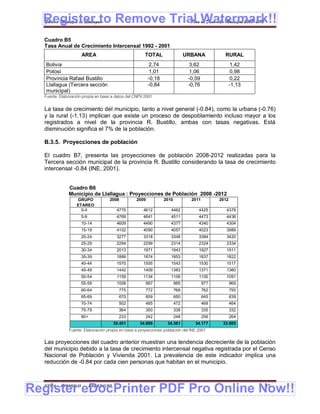 Register to Remove Trial Watermark!!
  Gobierno Municipal de Llallagua Plan de Desarrollo Municipal 2008-2012


  Cuadro B5
  Tasa Anual de Crecimiento Intercensal 1992 - 2001
                     AREA                             TOTAL                  URBANA           RURAL
   Bolivia                                              2,74                  3,62                 1,42
   Potosí                                               1,01                  1,06                 0,98
   Provincia Rafael Bustillo                            -0,18                 -0,59                0,22
   Llallagua (Tercera sección                           -0,84                 -0,76                -1,13
   municipal)
  Fuente: Elaboración propia en base a datos del CNPV 2001


  La tasa de crecimiento del municipio, tanto a nivel general (-0.84), como la urbana (-0.76)
  y la rural (-1.13) implican que existe un proceso de despoblamiento incluso mayor a los
  registrados a nivel de la provincia R. Bustillo, ambas con tasas negativas. Está
  disminución significa el 7% de la población.

  B.3.5. Proyecciones de población

  El cuadro B7, presenta las proyecciones de población 2008-2012 realizadas para la
  Tercera sección municipal de la provincia R. Bustillo considerando la tasa de crecimiento
  intercensal -0.84 (INE, 2001).


              Cuadro B6
              Municipio de Llallagua : Proyecciones de Población 2008 -2012
                  GRUPO            2008          2009           2010           2011         2012
                  ETAREO
                    0-4                 4775         4612          4462           4425         4378
                     5-9                4769         4641          4511           4473         4436
                     10-14              4609         4490          4377           4340         4304
                     15-19              4102         4090          4057           4023         3989
                     20-24              3277         3318          3348           3384         3420
                     25-29              2294         2299          2314           2324         2334
                     30-34              2013         1971          1943           1927         1911
                     35-39              1889         1874          1853           1837         1822
                     40-44              1570         1555          1543           1530         1517
                     45-49              1442         1409          1383           1371         1360
                     50-54              1159         1134          1109           1100         1091
                     55-59              1008          997              985            977          969
                     60-64               775          772              768            762          755
                     65-69               670          659              650            645          639
                     70-74               502          485              472            468          464
                     75-79               364          350              338            335          332
                     80+                 233          242              248            256          264
                                       35.451      34.898         34.361         34.177      33.985
              Fuente: Elaboración propia en base a proyecciones población del INE 2007


  Las proyecciones del cuadro anterior muestran una tendencia decreciente de la población
  del municipio debido a la tasa de crecimiento intercensal negativa registrada por el Censo
  Nacional de Población y Vivienda 2001. La prevalencia de este indicador implica una
  reducción de -0.84 por cada cien personas que habitan en el municipio.



Register eDocPrinter PDF Pro Online Now!!
  ETMA - APEMIN II -       PADEP/GTZ                                                                       31
 