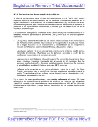 Register to Remove Trial Watermark!!
  Gobierno Municipal de Llallagua Plan de Desarrollo Municipal 2008-2012



  B.3.6. Tendencia actual de crecimiento de la población

  Si bien se asume como datos oficiales los determinados por el CNPV 2001, resulta
  necesario reevaluar el comportamiento de las variables poblacionales presentes en la
  región, considerando en el análisis a los factores socioeconómicos y las tendencias de los
  movimiento migratorios; este último factor estimado como un mecanismo de ajuste de la
  población a las oportunidades económicas y sociales que se presentan en la actual
  coyuntura en el municipio.

  Las condiciones demográficas favorables de los últimos años para asumir el cambio en la
  tendencia mostrada por la tasa de crecimiento (2001) tienen que ver con los siguientes
  elementos:

       La coyuntura altamente favorable de los precios internacionales de los minerales en
        los mercados internacionales ha posibilitado el resurgimiento de la actividad minera
        en la región traducida en el fortalecimiento y consolidación de las cooperativas
        mineras como factor de crecimiento económico y articulador de empleo.

       La actividad agrícola y la producción agrícola, mantiene una tendencia estable con un
        moderado crecimiento, influenciada por la demanda generada a partir de las
        condiciones económicas de la coyuntura presente.

       La presencia de actividades de educación superior ha promovido el surgimiento de un
        grupo migratorio transitorio importante con presencia en el municipio: Que ha
        generado una fuerte presión y demanda hacia la prestación de servicios: Se estima en
        la actualidad que la población flotante alcanza a 3.213 personas.

       Llallagua se ha convertido en un centro articulador y nexo de la región del Norte
        Potosí y un mercado para la provisión de bienes y servicios de las poblaciones de la
        región. Convirtiéndose además en lugar natural de destino de la migración temporal y
        definitiva de las áreas circundantes.

  En el marco de esas consideraciones, con carácter referencial el cuadro B7, hace
  referencia a las proyecciones de población del Municipio de Llallagua para el periodo
  2008-2012 tomando como base la tasa de crecimiento poblacional de 0.45.2 La definición
  de esta tasa de crecimiento positiva tiene su fundamento en los factores descritos con
  anterioridad.




  2
   Utilizada por estudio demográfico para el proyecto “Abastecimiento de agua potable y alcantarillado sanitario” ( Consorcio CES-Salzgitter/CGL-
  Consultores Galindo 2005)




Register eDocPrinter PDF Pro Online Now!!
  ETMA - APEMIN II -         PADEP/GTZ                                                                                                    32
 