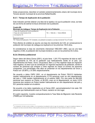 Register to Remove Trial Watermark!!
  Gobierno Municipal de Llallagua Plan de Desarrollo Municipal 2008-2012


  Estas proyecciones, describen el carácter predominantemente urbano del municipio de la
  Tercera sección municipal de la provincia Rafael Bustillo

  B.3.7. Tiempo de duplicación de la población

  Este indicador permite obtener una idea de la rapidez a la que la población crece, se trata
  de una forma de estimar la futura dimensión de la población.

  Cuadro B9
  Municipio de Llallagua: Tiempo de Duplicación de la Población
   Tasa de Duplicación de la población
   Tasa de crecimiento 0.45                   TD = 70/0.45 = 155.6 AÑOS
   Constante 70

  Elaboración propia
  TD= Tiempo de Duplicación; 70= Constante, una población se duplica a una tasa normal del 1% en 70 años

  Para efectos de análisis se asume una tasa de crecimiento de 0.45, en consecuencia la
  población del municipio de Llallagua se duplicaría en los próximos 155.6 años.

  Si consideramos la tasa de crecimiento intercensal 1992-2001 (INE), que es una tasa
  negativa (-0.84), la población del municipio tendería a cero en los próximos 83.3 años.

  B.3.8. Dinámica poblacional

  Según datos del último Censo (2001), el país tiene 1.241.772 migrantes de toda la vida4,
  que representa el 15% de la población que habitualmente reside en el país. Los
  departamentos de Potosí, Oruro, Chuquisaca, Beni y La Paz registran tasas de migración
  neta negativa, es decir que se constituyen en regiones expulsoras de población, donde el
  número de personas que emigran a otras regiones es mayor al número de personas
  inmigrantes. Los porcentajes más altos se presentan en los departamentos de Oruro y
  Potosí con -25.80% y -37.59% respectivamente.

  De acuerdo a datos CNPV 2001, en el departamento de Potosí 709,013 habitantes
  residen habitualmente en el departamento; 6.176 personas viven en otro departamento
  del país y 1.648 residen habitualmente en el exterior (INE): Por otra parte de 664,928
  personas que nacieron en Potosí, el 99.35% viven en el departamento, en tanto 3.519
  personas que nacieron en Potosí residen habitualmente en otro departamento del país y
  831 personas residen en el exterior.

  De acuerdo a los datos registrados en el Censo 2001, aproximadamente 6 de cada 100
  personas que habitualmente viven en Potosí, nacieron en otro lugar.

  El cuadro siguiente, muestra comparativamente la Tasa Neta de Migración neta Reciente
  (TNMR) por mil habitantes




  4
    La inmigración de toda la vida se refiere a los movimientos de población entre el lugar de nacimiento y el lugar de residencia habitual. La
  inmigración de toda la vida está referida a todas aquellas personas que viven habitualmente en Potosí habiendo nacido en otro lugar.




Register eDocPrinter PDF Pro Online Now!!
  ETMA - APEMIN II -        PADEP/GTZ                                                                                                   34
 