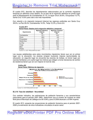 Register to Remove Trial Watermark!!
  Gobierno Municipal de Llallagua Plan de Desarrollo Municipal 2008-2012


  El cuadro B12, describe los departamentos seleccionados por la corriente migratoria
  temporal y/o definitiva como destino. En el caso de la migración definitiva en primer lugar
  está el Departamento de Cochabamba 37.1%, le sigue Oruro 26.8%, Chuquisaca 12.7%,
  Santa Cruz 10.6% para citar a los más importantes.

  Con relación a la migración temporal (interna) las regiones preferidas son Santa Cruz
  38.5%, La Paz 28.4%, Cochabamba 14.0%, Tarija 10.3% y Oruro 6.8.

           Cuadro B11
           Norte Potosí: Destino de la migración definitiva y temporal
                                      Migración Definitiva   Migración Temporal
                 Departamento              (Interna)              (Interna)
                                              (%)                    (%)
            Cochabamba                         37,1                  14.0
            Oruro                              26,8                   6,8
            Chuquisaca                         12,7                   1,2
            Santa Cruz                         10,6                  38,5
            La Paz                              8,6                  28,4
            Tarija                              2,3                  10,3
            Beni                                1,4                   0,9
            Pando                               0,4                   0,2
           Fuente: K.J. GTZ PROJUVENTUD 2007


  Las causas establecidas para estos movimientos migratorios tienen que ver en primer
  lugar con la educación, los jóvenes emigran buscando mejores oportunidades de
  educación; en segundo lugar se encuentra las razones de trabajo, en tercer lugar por
  razones familiares y en cuarto lugar los motivos que obligan a tomar decisiones de cambio
  de residencia tienen que ver con mejorar el nivel de vida.

          Gráfico B2
          Norte Potosí: Motivos de migración




        Fuente: K.J. GTZ PORJUVENTUD 2007


  B.3.10. Tasa de natalidad – fecundidad

  Con carácter indicativo, las estimaciones de población femenina y sus características
  particulares para el periodo 2007 (INE), determinan que el número de mujeres en edad
  fértil para el Municipio de Llallagua es de 8.540 y para el 2008 alcanzan a 8.494 mujeres.

  El cuadro B13, presenta las proyecciones de población femenina para el periodo 2007-
  2008 y la estimación de otros indicadores vinculados al sector salud.



Register eDocPrinter PDF Pro Online Now!!
  ETMA - APEMIN II -   PADEP/GTZ                                                        36
 