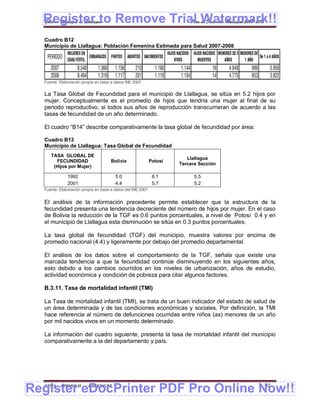 Register to Remove Trial Watermark!!
  Gobierno Municipal de Llallagua Plan de Desarrollo Municipal 2008-2012


  Cuadro B12
  Municipio de Llallagua: Población Femenina Estimada para Salud 2007-2008
              MUJERES EN                                             HIJOS NACIDOS   HIJOS NACIDOS MENORES DE 5 MENORES DE
   PERIODO EDAD FÉRTIL EMBARAZOS PARTOS ABORTOS NACIMIENTOS              VIVOS          MUERTOS       AÑOS        1 AÑO
                                                                                                                           De 1 a 4 AÑOS

     2007        8.540     1.366 1.156      210       1.160                  1.144              16        4.948        989        3.959
     2008        8.494     1.319 1.117      201       1.118                  1.104              14        4.775        953        3.822
  Fuente: Elaboración propia en base a datos INE 2007

  La Tasa Global de Fecundidad para el municipio de Llallagua, se sitúa en 5.2 hijos por
  mujer. Conceptualmente es el promedio de hijos que tendría una mujer al final de su
  periodo reproductivo, si todos sus años de reproducción transcurrieran de acuerdo a las
  tasas de fecundidad de un año determinado.

  El cuadro “B14” describe comparativamente la tasa global de fecundidad por área:

  Cuadro B13
  Municipio de Llallagua: Tasa Global de Fecundidad
     TASA GLOBAL DE
                                                                               Llallagua
       FECUNDIDAD                    Bolivia                Potosí
                                                                            Tercera Sección
      (Hijos por Mujer)

              1992                     5.0                   6.1                     5.5
              2001                     4.4                   5.7                     5.2
  Fuente: Elaboración propia en base a datos del INE 2001


  El análisis de la información precedente permite establecer que la estructura de la
  fecundidad presenta una tendencia decreciente del número de hijos por mujer. En el caso
  de Bolivia la reducción de la TGF es 0.6 puntos porcentuales, a nivel de Potosí 0.4 y en
  el municipio de Llallagua esta disminución se sitúa en 0.3 puntos porcentuales.

  La tasa global de fecundidad (TGF) del municipio, muestra valores por encima de
  promedio nacional (4.4) y ligeramente por debajo del promedio departamental.

  El análisis de los datos sobre el comportamiento de la TGF, señala que existe una
  marcada tendencia a que la fecundidad continúe disminuyendo en los siguientes años,
  esto debido a los cambios ocurridos en los niveles de urbanización, años de estudio,
  actividad económica y condición de pobreza para citar algunos factores.

  B.3.11. Tasa de mortalidad infantil (TMI)

  La Tasa de mortalidad infantil (TMI), se trata de un buen indicador del estado de salud de
  un área determinada y de las condiciones económicas y sociales. Por definición, la TMI
  hace referencia al número de defunciones ocurridas entre niños (as) menores de un año
  por mil nacidos vivos en un momento determinado.

  La información del cuadro siguiente, presenta la tasa de mortalidad infantil del municipio
  comparativamente a la del departamento y país.




Register eDocPrinter PDF Pro Online Now!!
  ETMA - APEMIN II -       PADEP/GTZ                                                                                           37
 