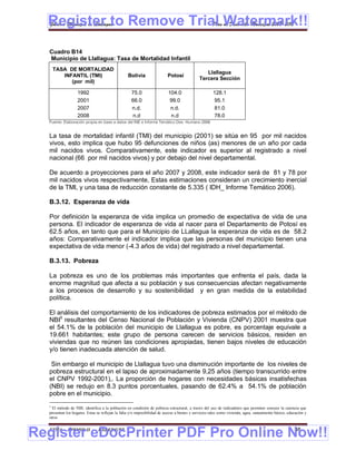 Register to Remove Trial Watermark!!
  Gobierno Municipal de Llallagua Plan de Desarrollo Municipal 2008-2012



  Cuadro B14
  Municipio de Llallagua: Tasa de Mortalidad Infantil
      TASA DE MORTALIDAD
                                                                                                Llallagua
         INFANTIL (TMI)                           Bolivia                 Potosí
                                                                                             Tercera Sección
            (por mil)

                   1992                             75.0                  104.0                      128.1
                   2001                             66.0                   99.0                      95.1
                   2007                             n.d.                   n.d.                      81.0
                   2008                             n.d                    n.d                       78.0
  Fuente: Elaboración propia en base a datos del INE e Informe Temático Des. Humano 2006


  La tasa de mortalidad infantil (TMI) del municipio (2001) se sitúa en 95 por mil nacidos
  vivos, esto implica que hubo 95 defunciones de niños (as) menores de un año por cada
  mil nacidos vivos. Comparativamente, este indicador es superior al registrado a nivel
  nacional (66 por mil nacidos vivos) y por debajo del nivel departamental.

  De acuerdo a proyecciones para el año 2007 y 2008, este indicador será de 81 y 78 por
  mil nacidos vivos respectivamente, Estas estimaciones consideran un crecimiento inercial
  de la TMI, y una tasa de reducción constante de 5.335 ( IDH_ Informe Temático 2006).

  B.3.12. Esperanza de vida

  Por definición la esperanza de vida implica un promedio de expectativa de vida de una
  persona. El indicador de esperanza de vida al nacer para el Departamento de Potosí es
  62.5 años, en tanto que para el Municipio de LLallagua la esperanza de vida es de 58.2
  años: Comparativamente el indicador implica que las personas del municipio tienen una
  expectativa de vida menor (-4.3 años de vida) del registrado a nivel departamental.

  B.3.13. Pobreza

  La pobreza es uno de los problemas más importantes que enfrenta el país, dada la
  enorme magnitud que afecta a su población y sus consecuencias afectan negativamente
  a los procesos de desarrollo y su sostenibilidad y en gran medida de la estabilidad
  política.

  El análisis del comportamiento de los indicadores de pobreza estimados por el método de
  NBI5 resultantes del Censo Nacional de Población y Vivienda (CNPV) 2001 muestra que
  el 54.1% de la población del municipio de Llallagua es pobre, es porcentaje equivale a
  19.661 habitantes; este grupo de persona carecen de servicios básicos, residen en
  viviendas que no reúnen las condiciones apropiadas, tienen bajos niveles de educación
  y/o tienen inadecuada atención de salud.

   Sin embargo el municipio de Llallagua tuvo una disminución importante de los niveles de
  pobreza estructural en el lapso de aproximadamente 9,25 años (tiempo transcurrido entre
  el CNPV 1992-2001),. La proporción de hogares con necesidades básicas insatisfechas
  (NBI) se redujo en 8.3 puntos porcentuales, pasando de 62.4% a 54.1% de población
  pobre en el municipio.
  5
    El método de NBI, identifica a la población en condición de pobreza estructural, a través del uso de indicadores que permiten conocer la carencia que
  presentan los hogares. Estas se reflejan la falta y/o imposibilidad de acceso a bienes y servicios tales como vivienda, agua, saneamiento básico, educación y
  otros



Register eDocPrinter PDF Pro Online Now!!
  ETMA - APEMIN II -           PADEP/GTZ                                                                                                               38
 
