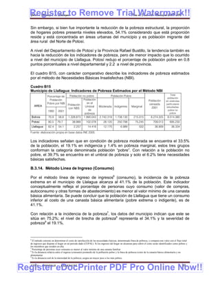 Register to Remove Trial Watermark!!
  Gobierno Municipal de Llallagua Plan de Desarrollo Municipal 2008-2012


  Sin embargo, si bien fue importante la reducción de la pobreza estructural, la proporción
  de hogares pobres presenta niveles elevados, 54.1% considerando que está proporción
  reside y está concentrada en áreas urbanas del municipio y es población migrante del
  área rural del Norte de Potosí.

  A nivel del Departamento de Potosí y la Provincia Rafael Bustillo, la tendencia también es
  hacia la reducción de los indicadores de pobreza, pero de menor impacto que lo ocurrido
  a nivel del municipio de Llallagua. Potosí redujo el porcentaje de población pobre en 0.8
  puntos porcentuales a nivel departamental y 2.2 a nivel de provincia.

  El cuadro B15, con carácter comparativo describe los indicadores de pobreza estimados
  por el método de Necesidades Básicas Insatisfechas (NBI).

  Cuadro B15
  Municipio de Llallagua: Indicadores de Pobreza Estimados por el Método NBI
                                        Población no pobre           Población Pobre                                                        Total
                  Porcentaje de
                                                                                                                                         población
                    Población                      Población                                                           Población        en viviendas
                  Pobre por NBI                      en el                                                             censada          particulares
                                       Población
        AREA                                        Umbral   Moderada Indigentes Marginal                                2001            estudiadas
                                       con NBS
                   1992      2001                     de                                                                                  pobre no
                                                    pobreza                                                                                pobre
      Bolivia      70,9      58,6      1.328.873 1.990.043 2.742.319 1.738.130       215.015                             8.274.325        8.014.380
      Potosí       80,5     79,7           38.989        102.078          28.120        250.798           75.245            709.013         695.230
      Llallagua    62,4      54,1            2.257        14.416          12.170           6.989              502            36.909           36.334

  Fuente: elaboración propia en base datos INE 2005


  Los indicadores señalan que en condición de pobreza moderada se encuentra el 33.5%
  de la población, el 19.1% en indigencia y 1.4% en pobreza marginal, estos tres grupos
  conforman la categoría denominada población “pobre”. Con relación a la población no
  pobre, el 39.7% se encuentra en el umbral de pobreza y solo el 6.2% tiene necesidades
  básicas satisfechas.

  B.3.14. Método Línea de Ingreso (Consumo)

  Por el método línea de ingreso de ingresos6 (consumo), la incidencia de la pobreza
  extrema en el municipio de Llalagua alcanza al 41.1% de la población. Este indicador
  conceptualmente refleja el porcentaje de personas cuyo consumo (valor de compras,
  autoconsumo y otras formas de abastecimiento) es menor al valor mínimo de una canasta
  básica alimentaría. Se puede concluir que la población de Llallagua que tiene un consumo
  inferior al costo de una canasta básica alimentaría (pobre extrema o indigente), es de
  41.1%.

  Con relación a la incidencia de la pobreza7, los datos del municipio indican que este se
  sitúa en 75.2%; el nivel de brecha de pobreza8 representa el 34.1% y la severidad de
  pobreza9 el 19.1%.



  6
    El método consiste en determinar el costo de satisfacción de las necesidades básicas, denominado línea de pobreza, y compara este valor con el flujo total
  de ingresos que dispone el hogar en un periodo dado (CEPAL). Si los ingresos del hogar no alcanzan para cubrir el costo serán identificados como pobres y
  los miembros que residen en ella.
  7
    Porcentaje de personas cuyo consumo es menor al valor mínimo de una canasta familiar
  8
    Es la distancia relativa entre el ingreso (consumo) promedio de la población pobre y la línea de pobreza (costo de la canasta básica alimentaría y no
  alimentaría)
  9
    Es la distancia real de la intensidad de la pobreza, asigna un mayor peso a los más pobres.



Register eDocPrinter PDF Pro Online Now!!
  ETMA - APEMIN II -            PADEP/GTZ                                                                                                               39
 