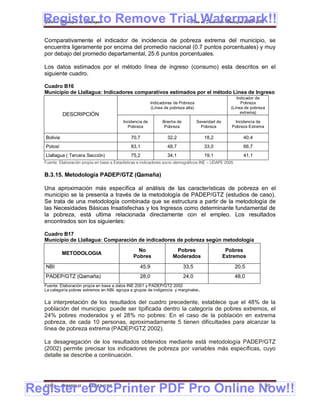 Register to Remove Trial Watermark!!
  Gobierno Municipal de Llallagua Plan de Desarrollo Municipal 2008-2012


  Comparativamente el indicador de incidencia de pobreza extrema del municipio, se
  encuentra ligeramente por encima del promedio nacional (0.7 puntos porcentuales) y muy
  por debajo del promedio departamental, 25.6 puntos porcentuales.

  Los datos estimados por el método línea de ingreso (consumo) esta descritos en el
  siguiente cuadro.

  Cuadro B16
  Municipio de Llallagua: Indicadores comparativos estimados por el método Línea de Ingreso
                                                                                                         Indicador de
                                                           Indicadores de Pobreza                          Pobreza
                                                           (Línea de pobreza alta)                    (Línea de pobreza
                                                                                                           extrema)
             DESCRIPCIÓN
                                           Incidencia de         Brecha de           Severidad de       Incidencia de
                                              Pobreza             Pobreza              Pobreza         Pobreza Extrema

   Bolivia                                     70,7                32,2                 18,2                40,4
   Potosí                                      83,1                48,7                 33,0                66,7
   Llallagua ( Tercera Sección)                75,2                34,1                 19,1                41,1
  Fuente: Elaboración propia en base a Estadísticas e indicadores socio demográficos INE – UDAPE 2005


  B.3.15. Metodología PADEP/GTZ (Qamaña)

  Una aproximación más específica al análisis de las características de pobreza en el
  municipio se la presenta a través de la metodología de PADEP/GTZ (estudios de caso).
  Se trata de una metodología combinada que se estructura a partir de la metodología de
  las Necesidades Básicas Insatisfechas y los Ingresos como determinante fundamental de
  la pobreza, está ultima relacionada directamente con el empleo. Los resultados
  encontrados son los siguientes:

  Cuadro B17
  Municipio de Llallagua: Comparación de indicadores de pobreza según metodología
                                                  No                   Pobres                        Pobres
             METODOLOGIA
                                                Pobres                Moderados                     Extremos
   NBI                                              45,9                     33,5                       20,5
   PADEP/GTZ (Qamaña)                               28,0                     24,0                       48,0
  Fuente: Elaboración propia en base a datos INE 2001 y PADEP/GTZ 2002
  La categoría pobres extremos en NBI, agrupa a grupos de indigencia y marginales .


  La interpretación de los resultados del cuadro precedente, establece que el 48% de la
  población del municipio puede ser tipificada dentro la categoría de pobres extremos, el
  24% pobres moderados y el 28% no pobres: En el caso de la población en extrema
  pobreza, de cada 10 personas, aproximadamente 5 tienen dificultades para alcanzar la
  línea de pobreza extrema (PADEP/GTZ 2002).

  La desagregación de los resultados obtenidos mediante está metodología PADEP/GTZ
  (2002) permite precisar los indicadores de pobreza por variables más específicas, cuyo
  detalle se describe a continuación.




Register eDocPrinter PDF Pro Online Now!!
  ETMA - APEMIN II -     PADEP/GTZ                                                                                       40
 
