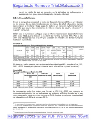 Register to Remove Trial Watermark!!
  Gobierno Municipal de Llallagua Plan de Desarrollo Municipal 2008-2012


                mayor, en razón de que se concentra en la agricultura de autoconsumo y
                subsistencia (con pocos excedentes para los mercados internos).

  B.3.16. Desarrollo Humano

  Desde la perspectiva conceptual, el Índice de Desarrollo Humano (IDH), es un indicador
  de los avances de una determinada sociedad en materia de salud, educación e ingreso
  (consumo) en el mediano y largo plazo. Se trata de un indicador multidimensional del
  desarrollo que resume las condiciones de vida en materia de salud11, educación12 e
  ingreso13 (consumo).

  El IDH para el municipio de Llallagua, según el informe nacional sobre Desarrollo Humano
  2007 es de 0.626, que lo ubica en el puesto 90 del Ranking Municipal 2005. Para el año
  2001 este indicador se sitúa en 0.590 y su ubicación con relación a los demás municipios
  la sitúa en el puesto 93.

  Cuadro B19
  Municipio de Llallagua: Índice de Desarrollo Humano
                                  Índice de Índice de    Índice de    Índice del Esperanza Tasa de        Años      Tasa de      Consumo Desigualdad Valor IDH con
                                  Desarrollo esperanza   Educación    Consumo de vida al alfabetismo promedio de matriculación percápita (PPA         desigualdad
           DESCRIPCIÓN             Humano de vida                    (ajustado al  nacer de Adultos (% escolaridad    neta      en USD/Año
                                     IDH                                PIB per            de 15 años y            combinada
                                                                        cápita)           más de edad
   Potosí (Dpto.)                  0,514      0,539       0,621        0,382       62,5       89,4       9,0         89         1551          0,32        0,64
   Llallagua ( Tercera Sección)    0,626      0,611       0,775        0,491       58,2       82,9       7,3         83         1,042         0,23       0,573
  Fuente: Elaboración propia en base a datos de IDH en los municipios de Bolivia 2004; Informe Nacional sobre Desarrollo
  Humano 2007 IDH Potosí Depto. Con base en datos 2001


  El siguiente cuadro muestra comparativamente la evolución del IDH entre los años 1992,
  2001 y 2005, desagregado por sus índices de salud, educación e ingresos (consumo).

  Cuadro B20
  Municipio de Llallagua: Evolución IDH
   Periodo                       Índice de         índice de                                       Índice                         Índice
                             Desarrollo Humano Esperanza de vida                               de educación                    de Ingresos
                                    IDH


          1992                          0,498                           0,433                        0,682                          0,38
          2001                          0,590                           0,553                        0,744                          0,475
          2005                          0,626                           0,611                        0,775                          0,491
  Fuente: Elaboración propia en base a datos del Informe Nacional sobre Desarrollo Humano 2007


  La comparación entre los índices que forman el IDH 2001-2005, nos muestra un
  comportamiento positivo de sus indicadores, sin embargo el Índice de salud es el que
  mejor desempeño presenta con un incremento 0.058, le sigue en orden de importancia el
  de educación con 0.031 y de ingresos 0.016.


  11
    En salud hace referencia a tener una vida larga y sana): su indicador específico es la Esperanza de vida al nacer.
  12
    En educación se refiere a tener conocimientos necesarios: el indicador es la Combinación de la tasa de alfabetización de
  adultos (ponderación 2/4, la tasa neta de matriculación combinada (ponderación ¼) y de los años promedio de escolaridad
  (ponderación ¼).

  13
       Ingreso (consumo) se refiere a tener ingresos suficientes : índice de consumo pe cápita


Register eDocPrinter PDF Pro Online Now!!
  ETMA - APEMIN II -               PADEP/GTZ                                                                                                            42
 