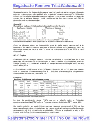 Register to Remove Trial Watermark!!
  Gobierno Municipal de Llallagua Plan de Desarrollo Municipal 2008-2012


  Un rasgo llamativo del desarrollo humano a nivel del municipio es la marcada diferencia
  entre los indicadores sociales y el indicador económico que estructuran el IDH. Si bien los
  indicadores de salud y educación muestran mejores logros a nivel municipal, no ocurre lo
  mismo con la variable ingreso; está clasificación de los componentes del IDH se
  desarrolla en la siguiente relación:

  Cuadro B21
  Municipio de Llallagua: Estado de los índices de Desarrollo Humano
      Clasificación Indicador                Municipio de Llallagua
                                         Valor                   Índice
  Medio – alto (0,7 – 0,8)              0,775                  Educación
  Medio (0,6 – 0,7)                     0,611                    Salud
  Medio - bajo (0,5 – 0,6)                 -                        -
  Bajo – alto ( 0,4 – 0,5)              0,491                   Ingreso
  Fuente: Elaboración propia en base clasificación de indicadores IDH 2004 e IDH 2005
  El índice de ingresos está por debajo (Medio bajo) de la clasificación establecida por IDH 2004

  Como se observa existe un desequilibrio entre lo social (salud –educación) y lo
  económico. Ha existido mayores logros en el área social que en lo económico como se
  demuestra cuando se hace la relación entre los indicadores de IDH de 2001 y 2005
  (Cuadro B21 ).

  B.3.17. Empleo

  En el municipio de Llallagua, según la condición de actividad la población total es 36.889
  personas, de los cuales 28.816 constituyen la oferta potencial o población en edad de
  trabajar (PET) y la población en edad de no trabajar esta constituida por 9.715 (PENT)
  menor a diez años.

  La Población económicamente activa (PEA) está constituida por 12.320 personas, de este
  total, la población ocupada corresponde a 11.862 (PO) y la desocupada 458 personas
  subdividas en cesante 266 y aspirante 192.

  Cuadro B22
  Municipio de Llallagua: Indicadores de empleo
            Población en Tasa de    Población          Categoria Ocupacional                   Rama de Actividad
              edad de participación ocupada    Cuenta Asalariados          Otras                                   Otras act.
    AREA      Trabajar    global       (PO)    propia y      (obrero y categorias Agropecuaria Industria Comercio Económicas
                (PET)      TGP                   trab.      empleado) ocupacionale                                (Trasnporte,
                                              Familiares                     s                                    servicioc,etc)
  Bolivia    6.000.868      52      2.996.056      55           42           3         29         11         16         44
  Potosi       500.306      49        238.706      74           23           3         47          9         9          34
  Llallagua      26.816     46         11.862      61           31           9         19         10         18         53
  Fuente: Elaboración propia en base a datos CNPV 2001


  La tasa de participación global (TGP) que es la relación entre la Población
  económicamente activa (PEA) entre la Población en edad de trabajar (PET), es de 46%.

  Del cuadro anterior, se puede indicar que por categoría ocupacional el 61% de las
  personas del municipio son trabajadores por cuenta propia y/o trabajadores familiares sin
  remuneración, el 31% corresponde a asalariados (Obrero y empleado) y solo el 9%
  ingresa en la tipificación de otras categorías ocupacionales.


Register eDocPrinter PDF Pro Online Now!!
  ETMA - APEMIN II -      PADEP/GTZ                                                                                          43
 