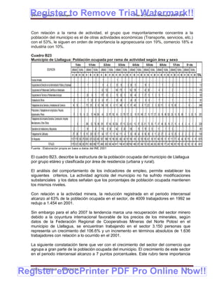 Register to Remove Trial Watermark!!
  Gobierno Municipal de Llallagua Plan de Desarrollo Municipal 2008-2012



  Con relación a la rama de actividad, el grupo que mayoritariamente concentra a la
  población del municipio es el de otras actividades económicas (Transporte, servicios, etc.)
  con el 53%, le siguen en orden de importancia la agropecuaria con 19%, comercio 18% e
  industria con 10%.

  Cuadro B23
  Municipio de Llallagua: Población ocupada por rama de actividad según área y sexo
                                                                              7-9 años     10-19 años          20-29 años           30-39 años      40-49 años   50-59 años   60-69 años      70-79 años      80 + años
                             OCUPACION                               URBANO RURAL URBANO RURAL URBANO RURAL URBANO RURAL URBANO RURAL URBANO RURAL URBANO RURAL URBANO RURAL URBANO RURAL
                                                                      H M H M H M H M H M H M H M H M H M H M H M H M H M H M H M H M H M H M TOTAL
  Fuerzas Armadas                                                     - - - - -              -     - -     1 -         - -     1 -          - - -     -     - - - - - - - - - - - - - - - - - -                                 2
  Ocupaciones de Dirección en la Administración Pública y Empresas - - - -                1 -      - -     6       4 2 - 25 10 -                 2 26 12 - - 18 3 - - -          1 - -       2 - - - - - - -                  112
  Ocupaciones de Profesionales Científicos e Intelectuales            - - - - -              -     - -   62 132             - 148 175 1           142 136 1 - 42 26 - -       4 3 - -        2 - - - - - - -                  874
  Ocupaciones de Técnicos y Profesionales de Apoyo                    -         1 - - 29         6 1     107 63 2 - 78 62 5                       66 46 2 1 27 13 1 2 5 1 - -                2 - - - - - - -                  520
  Empleados de Oficina                                                    2         - -   7 23 3 3 33 87 - - 28 39 1                              24 26 1        8 6 - -      7 1 - -        1 - - - -           1 - -        301
  Trabajadores de los Servicios y Vendedores del Comercio             14 10 - - 173 251 6 10 154 316 9 8 111 348 6 11 97 403 3 8 71 221 3 5 28 111 1 6 15 60 1 - -                                               8 - -       2468
  Productores y Trabajadores en la Agricultura, Pecuaria,
  Agropecuaria y Pesca                                                    3 1 13 9 23 15 144 204 40 23 187 162 40 21 178 137 32 18 151 148 27 10 117 127 29 19 99 120 26 10 55 68 7 3 20 15 2301
  Trabajadores de la Industria Extractiva, Construcción, Industria
  Manufacturera y Otros Oficios                                       -         3 - - 299 52 76 88 561 97 143 65 524 97 113 32 413 112 97 33 211 73 50 17 47 40 20 19 21 15 4 6 3 4 1 2 3338
  Operadores de Instalaciones y Maquinarias                               2 - - - 39                4    174       6 30       142       3 29      128 - 15 1 78 2 12 - 11             1 1 3 - - - - - - -                     681
  Trabajadores No Calificados                                         27 28 7 8 151 203 30 17 64 137 11 11 64 111 4 7 83 96 24 8 56 58 8 11 22 27 5 4 13 25 5 2 2 2 3 2 1336
  Sin Respuesta                                                      1127 1178 330 275 3039 3270 622 455 1267 1968 116 196 256 882 64 191 169 616 63 155 195 421 58 101 146 316 51 91 111 271 40 46 50 115 9 19 18279
                                TOTALES                              1175 1221 350 292 3761 3820 886 777 2469 2833 500 442 1417 1748 401 380 1180 1465 357 354 733 833 249 263 299 519 177 241 196 381 105 122 62 133 33 38 30212
  Fuente : Elaboración propia en base a datos del INE 2001


  El cuadro B23, describe la estructura de la población ocupada del municipio de Llallagua
  por grupo etáreo y clasificada por área de residencia (urbana y rural).

  El análisis del comportamiento de los indicadores de empleo, permite establecer los
  siguientes criterios. La actividad agrícola del municipio no ha sufrido modificaciones
  substanciales y los datos señalan que los porcentajes de población ocupada mantienen
  los mismos niveles.

  Con relación a la actividad minera, la reducción registrada en el periodo intercensal
  alcanzo al 63% de la población ocupada en el sector, de 4009 trabajadores en 1992 se
  redujo a 1.454 en 2001.

  Sin embargo para el año 2007 la tendencia marca una recuperación del sector minero
  debido a la coyuntura internacional favorable de los precios de los minerales, según
  datos de la Federación Regional de Cooperativas Mineras del Norte Potosí en el
  municipio de Llallagua, se encuentran trabajando en el sector 3.150 personas que
  representa un crecimiento del 106.6% y un incremento en términos absolutos de 1.636
  trabajadores con relación a lo ocurrido en el 2001.

  La siguiente constatación tiene que ver con el crecimiento del sector del comercio que
  agrupa a gran parte de la población ocupada del municipio. El crecimiento de este sector
  en el periodo intercensal alcanzo a 7 puntos porcentuales. Este rubro tiene importancia



Register eDocPrinter PDF Pro Online Now!!
  ETMA - APEMIN II -                                   PADEP/GTZ                                                                                                                                             44
 