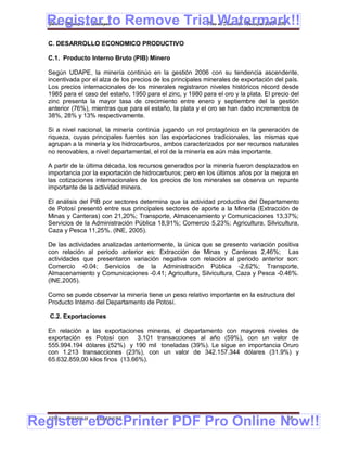Register to Remove Trial Watermark!!
  Gobierno Municipal de Llallagua Plan de Desarrollo Municipal 2008-2012


  C. DESARROLLO ECONOMICO PRODUCTIVO

  C.1. Producto Interno Bruto (PIB) Minero

  Según UDAPE, la minería continúo en la gestión 2006 con su tendencia ascendente,
  incentivada por el alza de los precios de los principales minerales de exportación del país.
  Los precios internacionales de los minerales registraron niveles históricos récord desde
  1985 para el caso del estaño, 1950 para el zinc, y 1980 para el oro y la plata. El precio del
  zinc presenta la mayor tasa de crecimiento entre enero y septiembre del la gestión
  anterior (76%), mientras que para el estaño, la plata y el oro se han dado incrementos de
  38%, 28% y 13% respectivamente.

  Si a nivel nacional, la minería continúa jugando un rol protagónico en la generación de
  riqueza, cuyas principales fuentes son las exportaciones tradicionales, las mismas que
  agrupan a la minería y los hidrocarburos, ambos caracterizados por ser recursos naturales
  no renovables, a nivel departamental, el rol de la minería es aún más importante.

  A partir de la última década, los recursos generados por la minería fueron desplazados en
  importancia por la exportación de hidrocarburos; pero en los últimos años por la mejora en
  las cotizaciones internacionales de los precios de los minerales se observa un repunte
  importante de la actividad minera.

  El análisis del PIB por sectores determina que la actividad productiva del Departamento
  de Potosí presentó entre sus principales sectores de aporte a la Minería (Extracción de
  Minas y Canteras) con 21,20%; Transporte, Almacenamiento y Comunicaciones 13,37%;
  Servicios de la Administración Pública 18,91%; Comercio 5,23%; Agricultura, Silvicultura,
  Caza y Pesca 11,25%. (INE, 2005).

  De las actividades analizadas anteriormente, la única que se presento variación positiva
  con relación al periodo anterior es: Extracción de Minas y Canteras 2,46%; Las
  actividades que presentaron variación negativa con relación al periodo anterior son:
  Comercio -0.04; Servicios de la Administración Pública -2,62%; Transporte,
  Almacenamiento y Comunicaciones -0.41; Agricultura, Silvicultura, Caza y Pesca -0.46%.
  (INE,2005).

  Como se puede observar la minería tiene un peso relativo importante en la estructura del
  Producto Interno del Departamento de Potosí.

   C.2. Exportaciones

  En relación a las exportaciones mineras, el departamento con mayores niveles de
  exportación es Potosí con 3.101 transacciones al año (59%), con un valor de
  555.994.194 dólares (52%) y 190 mil toneladas (39%). Le sigue en importancia Oruro
  con 1.213 transacciones (23%), con un valor de 342.157.344 dólares (31.9%) y
  65.632.859,00 kilos finos (13.66%).




Register eDocPrinter PDF Pro Online Now!!
  ETMA - APEMIN II -   PADEP/GTZ                                                          46
 