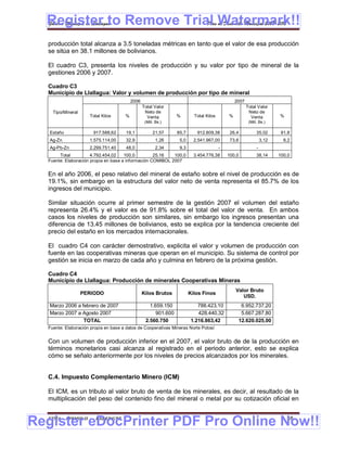 Register to Remove Trial Watermark!!
  Gobierno Municipal de Llallagua Plan de Desarrollo Municipal 2008-2012


  producción total alcanza a 3.5 toneladas métricas en tanto que el valor de esa producción
  se sitúa en 38.1 millones de bolivianos.

  El cuadro C3, presenta los niveles de producción y su valor por tipo de mineral de la
  gestiones 2006 y 2007.

  Cuadro C3
  Municipio de Llallagua: Valor y volumen de producción por tipo de mineral
                                          2006                                                  2007
                                                 Total Valor                                           Total Valor
    Tipo/Mineral                                  Neto de                                               Neto de
                     Total Kilos      %            Venta         %        Total Kilos       %            Venta          %
                                                  (Mill. Bs.)                                           (Mill. Bs.)

   Estaño              917.588,62      19,1            21,57     85,7      912.809,38        26,4            35,02       91,8
   Ag-Zn             1.575.114,00      32,9             1,26      5,0     2.541.967,00       73,6                3,12     8,2
   Ag-Pb-Zn          2.299.751,40      48,0             2,34      9,3                   -                    -
       Total          4.792.454,02    100,0         25,16   100,0         3.454.776,38      100,0            38,14      100,0
  Fuente: Elaboración propia en base a información COMIBOL 2007


  En el año 2006, el peso relativo del mineral de estaño sobre el nivel de producción es de
  19.1%, sin embargo en la estructura del valor neto de venta representa el 85.7% de los
  ingresos del municipio.

  Similar situación ocurre al primer semestre de la gestión 2007 el volumen del estaño
  representa 26.4% y el valor es de 91.8% sobre el total del valor de venta. En ambos
  casos los niveles de producción son similares, sin embargo los ingresos presentan una
  diferencia de 13.45 millones de bolivianos, esto se explica por la tendencia creciente del
  precio del estaño en los mercados internacionales.

  El cuadro C4 con carácter demostrativo, explicita el valor y volumen de producción con
  fuente en las cooperativas mineras que operan en el municipio. Su sistema de control por
  gestión se inicia en marzo de cada año y culmina en febrero de la próxima gestión.

  Cuadro C4
  Municipio de Llallagua: Producción de minerales Cooperativas Mineras
                                                                                                Valor Bruto
                   PERIODO                       Kilos Brutos           Kilos Finos
                                                                                                   USD.
   Marzo 2006 a febrero de 2007                     1.659.150               788.423,10            6.952.737,20
   Marzo 2007 a Agosto 2007                            901.600              428.440,32            5.667.287,80
                 TOTAL                            2.560.750              1.216.863,42            12.620.025,00
  Fuente: Elaboración propia en base a datos de Cooperativas Mineras Norte Potosí


  Con un volumen de producción inferior en el 2007, el valor bruto de de la producción en
  términos monetarios casi alcanza al registrado en el periodo anterior, esto se explica
  cómo se señalo anteriormente por los niveles de precios alcanzados por los minerales.


  C.4. Impuesto Complementario Minero (ICM)

  El ICM, es un tributo al valor bruto de venta de los minerales, es decir, al resultado de la
  multiplicación del peso del contenido fino del mineral o metal por su cotización oficial en


Register eDocPrinter PDF Pro Online Now!!
  ETMA - APEMIN II -    PADEP/GTZ                                                                                           48
 