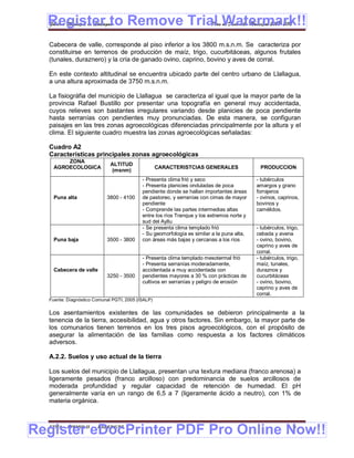 Register to Remove Trial Watermark!!
  Gobierno Municipal de Llallagua Plan de Desarrollo Municipal 2008-2012


  Cabecera de valle, corresponde al piso inferior a los 3800 m.s.n.m. Se caracteriza por
  constituirse en terrenos de producción de maíz, trigo, cucurbitáceas, algunos frutales
  (tunales, duraznero) y la cría de ganado ovino, caprino, bovino y aves de corral.

  En este contexto altitudinal se encuentra ubicado parte del centro urbano de Llallagua,
  a una altura aproximada de 3750 m.s.n.m.

  La fisiográfia del municipio de Llallagua se caracteriza al igual que la mayor parte de la
  provincia Rafael Bustillo por presentar una topografía en general muy accidentada,
  cuyos relieves son bastantes irregulares variando desde planicies de poca pendiente
  hasta serranías con pendientes muy pronunciadas. De esta manera, se configuran
  paisajes en las tres zonas agroecológicas diferenciadas principalmente por la altura y el
  clima. El siguiente cuadro muestra las zonas agroecológicas señaladas:

  Cuadro A2
  Características principales zonas agroecológicas
        ZONA
                             ALTITUD
    AGROECOLOGICA                                  CARACTERISTCIAS GENERALES                PRODUCCION
                             (msnm)
                                           - Presenta clima frió y seco                    - tubérculos
                                           - Presenta planicies onduladas de poca          amargos y grano
                                           pendiente donde se hallan importantes áreas     forrajeros
    Puna alta              3800 - 4100     de pastoreo, y serranías con cimas de mayor     - ovinos, caprinos,
                                           pendiente                                       bovinos y
                                           - Comprende las partes intermedias altas        camélidos.
                                           entre los ríos Tranque y los extremos norte y
                                           sud del Ayllu
                                           - Se presenta clima templado frió               - tubérculos, trigo,
                                           - Su geomorfología es similar a la puna alta,   cebada y avena
    Puna baja              3500 - 3800     con áreas más bajas y cercanas a los ríos       - ovino, bovino,
                                                                                           caprino y aves de
                                                                                           corral.
                                           - Presenta clima templado mesotermal frió       - tubérculos, trigo,
                                           - Presenta serranías moderadamente,             maíz, tunales,
    Cabecera de valle                      accidentada a muy accidentada con               duraznos y
                           3250 - 3500     pendientes mayores a 30 % con prácticas de      cucurbitáceas
                                           cultivos en serranías y peligro de erosión      - ovino, bovino,
                                                                                           caprino y aves de
                                                                                           corral.
  Fuente: Diagnóstico Comunal PGTI, 2005 (ISALP)

  Los asentamientos existentes de las comunidades se debieron principalmente a la
  tenencia de la tierra, accesibilidad, agua y otros factores. Sin embargo, la mayor parte de
  los comunarios tienen terrenos en los tres pisos agroecológicos, con el propósito de
  asegurar la alimentación de las familias como respuesta a los factores climáticos
  adversos.

  A.2.2. Suelos y uso actual de la tierra

  Los suelos del municipio de Llallagua, presentan una textura mediana (franco arenosa) a
  ligeramente pesados (franco arcilloso) con predominancia de suelos arcillosos de
  moderada profundidad y regular capacidad de retención de humedad. El pH
  generalmente varía en un rango de 6,5 a 7 (ligeramente ácido a neutro), con 1% de
  materia orgánica.



Register eDocPrinter PDF Pro Online Now!!
  ETMA - APEMIN II -   PADEP/GTZ                                                                            5
 