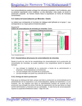 Register to Remove Trial Watermark!!
  Gobierno Municipal de Llallagua Plan de Desarrollo Municipal 2008-2012


  Las comercializadoras pueden entregar los volúmenes acopiados a las Fundidoras, para
  su posterior exportación como metálicos. La otra alternativa –más usada- es enviar la
  producción acopiada de manera directa hacia la exportación en forma de minerales
  concentrados.

  C.6. Cadena de Comercialización por Minerales - Estaño

  La cadena que corresponde al municipio de Llallagua está tipificada en el grupo 1, que
  corresponde en su mayor parte al mineral de estaño.

  Esquema C2
  Cadena de comercialización de minerales por minerales- Estaño
                                     CADENAS COMERCIALIZACION          1.- ESTAÑO
                 M                                                     2.- COMPLEJOS
                                                                       3.- PORDUCTOR - COMER-EXP
                                                                       4.-PRODUCTOR - EXP.
                 M                                                     5.- PRODUC-COMER-EXP

          1                  Co            ING.
                                                     FUN
                 M


                 M                                                                             L
                                                                                    E          i
                                                                                    X          q
                 M                                                                             u
                                                                                    P          i
          2                  Co            ING.
                 M
                                                                                    O          d
                                                                                               a
                                                                                    R          c
                                                                                    T          i
                                                                                               o
                 M                                                                  A          n
          3                  Co                                                     C
                                                                                               f
                 M                                                                  I          i
                                                                                    O          n
                                                                                               a
          4      M
                                                                                    N          l


                     M

          5      M




  Fuente: SENARECOM 2007

  C.6.1. Características del proceso de comercialización de minerales

  Desde el punto de vista de las características de comercialización de la producción de
  concentrados de minerales, se puede clasificar a las cooperativas dentro la siguiente
  tipología:

             Las entregan la totalidad de su producción a través de su administración a
              empresas comercializadoras o a fundiciones.
             Las que entregan sólo una parte de su producción.
             Las que entregan una parte muy reducida de la misma.

  C.6.2. Entrega de toda la producción

  Este grupo se distingue del resto, porque casi toda su producción es comercializada por la
  administración de la cooperativa a una comercializadora, plantas de tratamiento o a una
  fundición. Así, los ingresos que tiene su administración fluctúan de acuerdo con la
  producción que entregan los socios. Este tipo de organización son las que tienen un mejor
  control administrativo y financiero de sus actividades. A esta forma de comercialización
  ingresa la cooperativa Multiactiva Catavi – Siglo XX Ltda.




Register eDocPrinter PDF Pro Online Now!!
  ETMA - APEMIN II -     PADEP/GTZ                                                                 51
 
