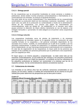 Register to Remove Trial Watermark!!
  Gobierno Municipal de Llallagua Plan de Desarrollo Municipal 2008-2012


  C.6.2.1. Entrega parcial

  En las cooperativas que se encuentran localizadas en zonas cercanas a ciudades o
  poblaciones, donde existen muchas empresas comercializadoras o intermediarias en la
  comercialización de minerales, se produce el siguiente fenómeno:
  Una gran parte de los socios cooperativistas y los dependientes de los cooperativistas
  comercializan su producción diaria con las empresas y personas- rescatistas- , por está
  razón solo una parte de la producción es comercializada a través de la administración
  directa de las cooperativas. Los precios que pagan las intermediarias y/o
  comercializadoras, están por debajo de los establecidos en el mercado, pero estos
  grupos priorizan la obtención de dinero efectivo diariamente en vez de esperar a las
  entregas mensuales o quincenales. En está categoría se encuentran varias cooperativas
  de Catavi.

  C.6.2.2. Entrega reducida

  Las cooperativas localizadas cerca de plantas de tratamiento o de empresas
  comercializadoras de minerales operan en la siguiente forma: La producción de cada
  cuadrilla formada en la cooperativa y del personal contratado dependiente de los
  asociados de la misma cuadrilla, es comercializada por el jefe de la cuadrilla o por los
  asociados pertenecientes, a plantas de tratamiento o a empresas comercializadoras en
  forma independiente, sin que intervenga directamente la administración de la cooperativa.
  En este tipo de organización de las cooperativas, la mayor parte de las personas que
  trabajan en las cuadrillas son personas particulares que no pertenecen a las cooperativas,
  pero son pagadas por ellos.

  El mayor apoyo a la minería pequeña y cooperativizada es dado sobre todo por las
  empresas comercializadoras, ya que éstas les dan anticipos a los pequeños productores
  para que puedan cubrir sus costos de operación. La condición es que los volúmenes de
  los pequeños productores se destinen con exclusividad a la empresa que les dio el
  respectivo anticipo. Así las comercializadoras obtienen proveedores cautivos.

  C.7. Cotizaciones de minerales

  Los minerales en los últimos años han ido sufriendo variaciones considerables en sus
  precios, por tal motivo, realizar un análisis del comportamiento de los mismos es de gran
  utilidad para poder determinar las perspectivas que se tiene para el sector.

  Cuadro C7
  Cotización Oficial Principales Minerales (USD)
                                                      Por Libra Fina                          Por Unidad Larga Fina   Por Onza Troy Fina
    PERÍODO
                        Estaño             Cobre           Zinc        Plomo      Bismuto     Wólfram 3 Antimonio 4     Plata        Oro


             2000               2,48           0,82            0,52        0,21        3,57        39,50       8,42         4,98      279,88
             2001               2,06           0,72            0,41        0,22        3,52        62,19       8,27         4,38      270,88
             2002               1,83           0,71            0,35        0,21        2,93        31,54      11,46         4,59      307,48
             2003               2,18           0,79            0,37        0,23        2,80        39,96      14,31         4,83      360,85
             2004               3,81           1,28            0,47        0,40        3,28        51,79       8,21         3,23      201,29
             2005               3,37           1,62            0,61        0,44        3,80       106,25      20,34         7,24      541,06
             2006               3,34           2,19            0,96        0,55        4,65       130,00      24,11         9,33      544,41 Fu
  ente: MMM – BCB, primer trimestre 2006




Register eDocPrinter PDF Pro Online Now!!
  ETMA - APEMIN II -                PADEP/GTZ                                                                                              52
 