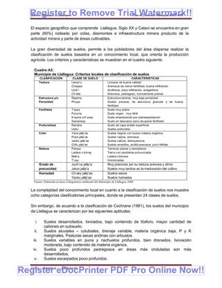 Register to Remove Trial Watermark!!
  Gobierno Municipal de Llallagua Plan de Desarrollo Municipal 2008-2012


  El espacio geográfico que comprende Llallagua, Siglo XX y Catavi se encuentra en gran
  parte (60%) rodeado por colas, desmontes e infraestructura minera producto de la
  actividad minera y parte de áreas cultivables.

  La gran diversidad de suelos, permite a los pobladores del área dispersa realizar la
  clasificación de suelos basados en un conocimiento local, que orienta la producción
  agrícola. Los criterios y características se muestran en el cuadro siguiente:

    Cuadro A3:
    Municipio de Llallagua: Criterios locales de clasificación de suelos
          CLASIFICACION            CLASE DE SUELO                                   CARACTERISTICAS
          Textura                 Llamp’u                       Limosos de buena calidad
                                  Chaqwa                        Arenosos de menor fertilidad, buena infiltración
                                  Llink’i                       Arcillosos, poca infiltración, anegadizos
                                  Ch’alla                       Arenosos, pedregoso, normalmente pobres
          Estructura y/o          Ñaqcha                        Estructura laminar, muy baja porosidad
          Porosidad               Phupa                         Suelos porosos, de estructura granular y de buena
                                                                fertilidad
          Fertilidad              T’aqra                        Suelo muy pobre
                                  Puruma                        Suelo virgen , muy fértil
                                  K’ayma (ch’uwa)               Suelo empobrecido por sobreexplotación
                                  Samarisqa                     Suelo en descanso para recuperar fertilidad
          Profundidad             Ranqha                        Suelo de capa arable superficial
                                  Uqhu                          Suelos profundos
          Color                   Yana jallp’as                 Suelos negros con buena materia orgánica
                                  Puka jallp’as                 Suelos rojizos, arenosos
                                  Janko jallp’as                Suelos calizos, blanquecinos
                                  Q’illu jallp’as               Suelos amarillos, arcillo-arenosos, poco fértiles
          Relieve                 Pampa                         Terrenos planos y semiplanos
                                  Ladera o kinray               Tierra con pendiente pronunciada
                                  Mek’a                         Ladera cóncava
                                  T’uqu                         Hondonadas
          Grado de                Juch’uy jallp’a               Muy precoces por su textura arenosa y clima
          precocidad              Jatun jallp’a                 Suelos muy tardíos en la maduración del cultivo
          Humedad                 Ch’aky jallp’as               Suelos secos
                                  Yacku jallp’as                Suelos húmedos
    Fuente: Elaborado en base a Diagnóstico ambiental del Municipio de Llallagua, 2000


  La complejidad del conocimiento local en cuanto a la clasificación de suelos nos muestra
  ocho categorías clasificatorias principales, donde se presentan 24 clases de suelos.

  Sin embargo, de acuerdo a la clasificación de Cochrane (1981), los suelos del municipio
  de Llallagua se caracterizan por las siguientes aptitudes:

    i.       Suelos desarrollados, lixiviados, bajo contenido de fósforo, mayor cantidad de
             cationes en subsuelo.
    ii.      Suelos aluviales – colubiales, drenaje variable, materia orgánica baja, P y K
             marginales. Pasturas secas andinas con arbustos.
   iii.      Suelos variables en puna y riachuelos profundos, bien drenados, lixiviación
             moderada, bajo contenido de materia orgánica.
   iv.       Suelos poco profundos pedregosos en áreas más onduladas son más
             desarrollados.
    v.       Suelos escarpados poco profundos.


Register eDocPrinter PDF Pro Online Now!!
  ETMA - APEMIN II -       PADEP/GTZ                                                                                6
 