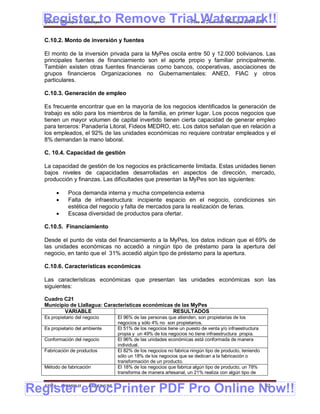 Register to Remove Trial Watermark!!
  Gobierno Municipal de Llallagua Plan de Desarrollo Municipal 2008-2012


  C.10.2. Monto de inversión y fuentes

  El monto de la inversión privada para la MyPes oscila entre 50 y 12.000 bolivianos. Las
  principales fuentes de financiamiento son el aporte propio y familiar principalmente.
  También existen otras fuentes financieras como bancos, cooperativas, asociaciones de
  grupos financieros Organizaciones no Gubernamentales: ANED, FIAC y otros
  particulares.

  C.10.3. Generación de empleo

  Es frecuente encontrar que en la mayoría de los negocios identificados la generación de
  trabajo es sólo para los miembros de la familia, en primer lugar. Los pocos negocios que
  tienen un mayor volumen de capital invertido tienen cierta capacidad de generar empleo
  para terceros: Panadería Litoral, Fideos MEDRO, etc. Los datos señalan que en relación a
  los empleados, el 92% de las unidades económicas no requiere contratar empleados y el
  8% demandan la mano laboral.

  C. 10.4. Capacidad de gestión

  La capacidad de gestión de los negocios es prácticamente limitada. Estas unidades tienen
  bajos niveles de capacidades desarrolladas en aspectos de dirección, mercado,
  producción y finanzas. Las dificultades que presentan la MyPes son las siguientes:

            Poca demanda interna y mucha competencia externa
            Falta de infraestructura: incipiente espacio en el negocio, condiciones sin
             estética del negocio y falta de mercados para la realización de ferias.
            Escasa diversidad de productos para ofertar.

  C.10.5. Financiamiento

  Desde el punto de vista del financiamiento a la MyPes, los datos indican que el 69% de
  las unidades económicas no accedió a ningún tipo de préstamo para la apertura del
  negocio, en tanto que el 31% accedió algún tipo de préstamo para la apertura.

  C.10.6. Características económicas

  Las características económicas que presentan las unidades económicas son las
  siguientes:

  Cuadro C21
  Municipio de Llallagua: Características económicas de las MyPes
         VARIABLE                                   RESULTADOS
  Es propietario del negocio       El 96% de las personas que atienden, son propietarias de los
                                   negocios y sólo 4% no son propietarios.
  Es propietario del ambiente      El 51% de los negocios tiene un puesto de venta y/o infraestructura
                                   propia y un 49% de los negocios no tiene infraestructura propia.
  Conformación del negocio         El 96% de las unidades económicas está conformada de manera
                                   individual.
  Fabricación de productos         El 82% de los negocios no fabrica ningún tipo de producto, teniendo
                                   sólo un 18% de los negocios que se dedican a la fabricación o
                                   transformación de un producto.
  Método de fabricación            El 18% de los negocios que fabrica algún tipo de producto, un 78%
                                   transforma de manera artesanal, un 21% realiza con algún tipo de


Register eDocPrinter PDF Pro Online Now!!
  ETMA - APEMIN II -   PADEP/GTZ                                                                         62
 