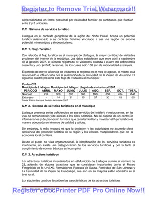 Register to Remove Trial Watermark!!
  Gobierno Municipal de Llallagua Plan de Desarrollo Municipal 2008-2012


  comercializados en forma ocasional por necesidad familiar en cantidades que fluctúan
  entre 2 y 3 unidades.

  C.11. Sistema de servicios turístico

  Llallagua en el contexto geográfico de la región del Norte Potosí, brinda un potencial
  turístico relacionado a su carácter histórico vinculado a ser una región de enorme
  potencial mineralógico y etnoecoturismo.

  C.11.1. Flujo Turístico

  Con relación al flujo turístico en el municipio de Llallagua, la mayor cantidad de visitantes
  provienen del interior de la república. Los datos establecen que entre abril a septiembre
  de la gestión 2007, el número registrado de visitantes alcanza a cuatro mil ochocientos
  cuarenta y uno (4.841) personas, de los cuales solo 160 son de nacionalidad extranjera.

  El periodo de mayor afluencia de visitantes se registra en el mes de agosto, el mismo está
  relacionado e influenciada por la realización de la festividad de la Virgen de Asunción. El
  siguiente cuadro presenta este flujo de visitantes al municipio:

  Cuadro C25
  Municipio de Llallagua: Municipio de Llallagua: Llegada de visitantes al 2007
    PERIODO            ABRIL        MAYO         JUNIO      JULIO   AGO.   SEP.   OCT.     TOTAL
  Nacional               254          968             595    686    1064   850     424      4841
  Extranjero              -            14              31     10     57     30      18       160
  Fuente: Policía Nacional Registro de Hoteles 2007


  C.11.2. Sistema de servicios turísticos en el municipio

  Llallagua presenta serias deficiencias en sus servicios de hotelería y restaurantes, en las
  vías de comunicación y de acceso a los sitios turísticos. No se dispone de un centro de
  informaciones y de promoción turística que permita facilitar y movilizar el flujo turístico de
  manera adecuada en términos de calidad y calidez.

  Sin embargo, lo más riesgoso es que la población y las autoridades no asumido plena
  conciencia del potencial turístico de la región y los efectos multiplicadores que en la
  economía local conlleva.

  Desde el punto de vista organizacional, la identificación de los servicios turísticos es
  insuficiente, no existe una categorización de los servicios turísticos y por lo tanto el
  cumplimiento de normas básicas es incompleto

  C.11.3. Atractivos turísticos

  Los atractivos turísticos inventariados en el Municipio de Llallagua suman el número de
  28, además de algunos atractivos que se consideran importantes como el Museo
  Fotográfico de la UNSXX, Formaciones Rocosas de Sauta, Festividad de San Lorenzo y
  La Festividad de la Virgen de Guadalupe, que son en su mayoría están ubicados en el
  área rural.

  Los siguientes cuadros describen las características de los atractivos turísticos


Register eDocPrinter PDF Pro Online Now!!
  ETMA - APEMIN II -    PADEP/GTZ                                                            65
 