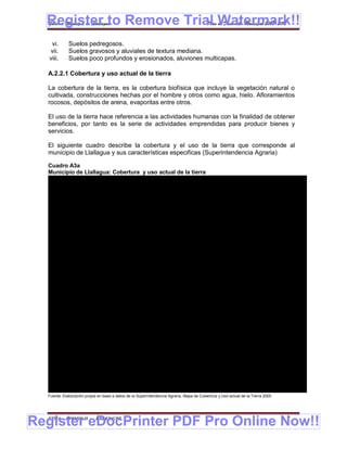 Register to Remove Trial Watermark!!
  Gobierno Municipal de Llallagua Plan de Desarrollo Municipal 2008-2012


    vi.       Suelos pedregosos.
   vii.       Suelos gravosos y aluviales de textura mediana.
   viii.      Suelos poco profundos y erosionados, aluviones multicapas.

  A.2.2.1 Cobertura y uso actual de la tierra

  La cobertura de la tierra, es la cobertura biofísica que incluye la vegetación natural o
  cultivada, construcciones hechas por el hombre y otros como agua, hielo. Afloramientos
  rocosos, depósitos de arena, evaporitas entre otros.

  El uso de la tierra hace referencia a las actividades humanas con la finalidad de obtener
  beneficios, por tanto es la serie de actividades emprendidas para producir bienes y
  servicios.

  El siguiente cuadro describe la cobertura y el uso de la tierra que corresponde al
  municipio de Llallagua y sus características especificas (Superintendencia Agraria)

  Cuadro A3a
  Municipio de Llallagua: Cobertura y uso actual de la tierra
      AREA     TIPODE AREA         DESCRIPCION CODIGO DE AREAS                                     CA TERISTICASESPECIFICASDELAS AR
                                                                                                     RAC                           EAS

                                                                            Herbácea gram oidea am
                                                                                         in       acollada: Form iones herbáceas semejantes a las gramíneas, de crecimiento
                                                                                                                ac
                             Herbácea graminoidea amacollada sinusia        amacollado
     395,60         a25      arbórea xeromórfica
                                                                            Sinusia arbórea xero órfica: F
                                                                                                m         ormación graminoide yarbustos encom seca
                                                                                                                                             ún
                                                                            Herbácea gram oidea am
                                                                                           in         acollada: Form iones herbáceas semejantes a las gramíneas, de crecimiento
                                                                                                                      ac
                             Herbácea graminoide amacollada sinusia         amacollado
      26,20        a27                                                      Sinusia arbustiva microfila: Form
                             arbustiva microfilma                                                            ación graminoide y arbustos en común con hojas pequeñísimas

                                                                            Herbácea graminoide césped: Formación herbácea graminoide de crecimiento extendido

                             Herbácea graminoide césped vivaz turboso
      2,47         a28                                                      Vivaces: Formaciones herbáceas de larga vida
                             saturado plantas pulvinadas
                                                                            Turboso saturado, plantas pulvinadas: F  ormaciones húm  edas en suelos orgánicos saturados
                                                                            que adquieren formas de crecimiento endurecido y compacto
                                                                            Dispersa de arbustos: Es un tipo de formación subdesértica compuesta por arbustos o plantas
                                                                            suculentas muy dispersas que cubren menos del 20%de la superficie
                             Dispersa de arbustos en sustrato rocoso
      92,98        a31       suculentas gramíneas y forbias efím eras
                                                                            Sustrato rocoso: Formaciones dispersas de arbustos sobre sustrato rocoso
                                                                            Suculentas gram íneas y forbías efímeras: Formación muy dispersa de suculenta, gramíneas y
                                                                            forbias de muy corta vida
                                                                            Dispersa de arbustos: Es un tipo de form  ación subdesértica compuesta por arbustos o plantas
                                                                            suculentas muy dispersas que cubren menos del 20%de la superficie
                             Dispersa de arbustos en sustrato rocoso
      4,68         a32
                             gramíneas y forbias efímeras                   Sustrato rocoso: Formaciones dispersas de arbustos sobre sustrato rocoso
                                                                            Gramíneas y forbias efímeras: Similar a la anterior pero sin suculentas
                                                                           Dispersa de arbustos: Es un tipo de formación subdesértica compuesta por arbustos o plantas
                                                                           suculentas muy dispersas que cubren menos del 20%de la superficie
                             Dispersa de arbustos en sustrato salino m y
                                                                      atas
      2,32         a34       cojines                                       Sustrato salin Formaciones herbáceas halófitas dispersas en suelos salino
                                                                                         o:
                                                                            Matas y cojines: Las plantas crecen formando m y cojines
                                                                                                                          atas
                                                                            Vegetación terrestre cultivada: Es aquella área cuya vegetación original ha sido rem  ovida y
                                                                            reemplazada o m odificada por otros tipos de cobertura de origen antrópico y quie requieren
                                                                            diversas acciones humanas para mantenerse en el tiempo.

                             Culticos en rotación y producción extensiva    De rotación: Cultivos diferentes que van rotanto en sucesión de forma que permiten mantener la
      0,18         a37
                                                                            fertilidad del suelo y contener su depredación.
                                                                            Extensiva: El que obtiene menores rendimientos en función a una menor intensidad de
                                                                            explotación, siem tempranas o de año según las condiciones del medio, es una agricultura
                                                                                               bras
                                                                            de consumo cuyos excedentes se destinan al mercado
  Fuente: Elaboración propia en base a datos de la Superintendencia Agraria, Mapa de Cobertura y Uso actual de la Tierra 2005




Register eDocPrinter PDF Pro Online Now!!
  ETMA - APEMIN II -         PADEP/GTZ                                                                                                                               7
 
