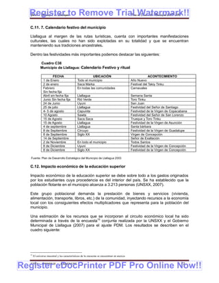 Register to Remove Trial Watermark!!
  Gobierno Municipal de Llallagua Plan de Desarrollo Municipal 2008-2012


  C.11. 7. Calendario festivo del municipio

  Llallagua al margen de las rutas turísticas, cuenta con importantes manifestaciones
  culturales, las cuales no han sido explotadas en su totalidad y que se encuentran
  manteniendo sus tradiciones ancestrales.

  Dentro las festividades más importantes podemos destacar las siguientes:

             Cuadro C38
             Municipio de Llallagua: Calendario Festivo y ritual

                        FECHA                            UBICACIÓN                                      ACONTECIMIENTO
                1 de Enero                    Todo el municipio                            Año Nuevo
                2 de enero                    Saca Marka                                   Festival del Takiy Tinku
                Febrero                       En todas las comunidades                     Carnavales
                Sin fecha fija
                Abril sin fecha fija          Llallagua                                    Semana Santa
                Junio Sin fecha fija          Rió Verde                                    Toro Tinku
                24 de Junio                   Uyuni                                        San Juan
                25 de julio                   Llallagua                                    Festividad del Señor de Santiago
                4- 5 de agosto                Capunita                                     Festividad de la Virgen de Copacabana
                10 Agosto                     Sawta                                        Festividad del Señor de San Lorenzo
                15 de Agosto                  Saca Saca                                    Trueque y Toro Tinku
                15 de Agosto                  Llallagua                                    Festividad de la Virgen de Asunción
                4 de septiembre               Llallagua                                    Santa bárbara
                8 de Septiembre               Circuyo                                      Festividad de la Virgen de Guadalupe
                8 de Septiembre               Siglo XX                                     Virgen de Concepción
                14 de Septiembre                                                           Señor de Exaltación
                2 de Noviembre                En todo el municipio                         Todos Santos
                8 de Diciembre                Uyuni                                        Festividad de la Virgen de Concepción
                8 de Diciembre                Siglo XX                                     Festividad de la Virgen de Concepción

   Fuente: Plan de Desarrollo Estratégico del Municipio de Llallagua 2003


  C.12. Impacto económico de la educación superior

  Impacto económico de la educación superior se debe sobre todo a los gastos originados
  por los estudiantes cuya procedencia es del interior del país. Se ha establecido que la
  población flotante en el municipio alcanza a 3.213 personas (UNSXX, 2007).

  Este grupo poblacional demanda la prestación de bienes y servicios (vivienda,
  alimentación, transporte, libros, etc.) de la comunidad, inyectando recursos a la economía
  local con los consiguientes efectos multiplicadores que representa para la población del
  municipio.

  Una estimación de los recursos que se incorporan al circuito económico local ha sido
  determinada a través de la encuesta15 conjunta realizada por la UNSXX y el Gobierno
  Municipal de Llallagua (2007) para el ajuste PDM. Los resultados se describen en el
  cuadro siguiente:




  15
       El universo muestral y las características de la encuesta se encuentran en anexos



Register eDocPrinter PDF Pro Online Now!!
  ETMA - APEMIN II -           PADEP/GTZ                                                                                    72
 