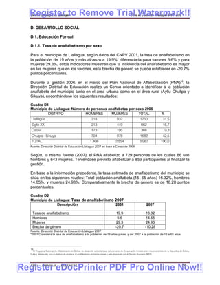 Register to Remove Trial Watermark!!
  Gobierno Municipal de Llallagua Plan de Desarrollo Municipal 2008-2012


  D. DESARROLLO SOCIAL

  D.1. Educación Formal

  D.1.1. Tasa de analfabetismo por sexo

  Para el municipio de Llallagua, según datos del CNPV 2001, la tasa de analfabetismo en
  la población de 19 años y más alcanzo a 19.9%, diferenciada para varones 8.6% y para
  mujeres 29.3%, estos indicadores muestran que la incidencia del analfabetismo es mayor
  en las mujeres que en los varones, está brecha de género se puede establecer en -20.7%
  puntos porcentuales.

  Durante la gestión 2006, en el marco del Plan Nacional de Alfabetización (PNA)16, la
  Dirección Distrital de Educación realizo un Censo orientado a identificar a la población
  analfabeta del municipio tanto en el área urbana como en el área rural (Ayllu Chullpa y
  Sikuya), encontrándose los siguientes resultados:

  Cuadro D1
  Municipio de Llallagua: Número de personas analfabetas por sexo 2006
            DISTRITO             HOMBRES       MUJERES        TOTAL                                                                       %
   Llallagua                                                     318                       932                      1250                    31,5
   Siglo XX                                                      213                       449                       662                    16,7
   Catavi                                                        173                       195                       368                      9,3
   Chulpa - Sikuya                                               704                       978                      1682                    42,5
   TOTAL                                                       1.408                      2.554                    3.962                  100,0
  Fuente: Dirección Distrital de Educación Llallagua 2007 en base a Censo de 2006


  Según, la misma fuente (2007), el PNA alfabetizo a 729 personas de los cuales 86 son
  hombres y 643 mujeres. Teniéndose previsto alfabetizar a 859 participantes al finalizar la
  gestión.

  En base a la información precedente, la tasa estimada de analfabetismo del municipio se
  sitúa en los siguientes niveles: Total población analfabeta (15 -65 años) 16.32%, hombres
  14.65%, y mujeres 24.93%. Comparativamente la brecha de género es de 10.28 puntos
  porcentuales.

  Cuadro D2
  Municipio de Llallagua: Tasa de analfabetismo 2007
                 Descripción                    2001                                                                      2007

    Tasa de analfabetismo                                                                 19.9                           16.32
    Hombres                                                                                9.6                           14.65
    Mujeres                                                                               29.3                           24.93
    Brecha de género                                                                      -20.7                          -10.28
  Fuente: Dirección Distrital de Educación Llallagua 2007
  *2001 Considera la tasa de analfabetismo a la población de 19 años y más y del 2007 a la población de 15 a 65 años




  16
    El Programa Nacional de Alfabetización en Bolivia, se desarrolla sobre la base del convenio de Cooperación firmado entre los presidentes de la Republica de Bolivia,
  Cuba y Venezuela, con el objetivo de erradicar el analfabetismo en treinta meses y esta amparado por el Decreto Supremo 28675.




Register eDocPrinter PDF Pro Online Now!!
  ETMA - APEMIN II -             PADEP/GTZ                                                                                                                      74
 