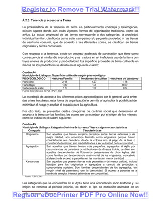 Register to Remove Trial Watermark!!
  Gobierno Municipal de Llallagua Plan de Desarrollo Municipal 2008-2012


  A.2.3. Tenencia y acceso a la Tierra

  La problemática de la tenencia de tierra es particularmente compleja y heterogénea,
  existen lugares donde aún están vigentes formas de organización tradicional, como los
  ayllus. La actual propiedad de las tierras corresponde a dos categorías; la propiedad
  individual familiar, clasificada como solar campesino y/o pequeña propiedad y las tierras
  de usufructo comunal, que de acuerdo a las diferentes zonas, se clasifican en tierras
  originarias y tierras comunales.

  Con respecto a la tenencia, existe un proceso acelerado de parcelación que tiene como
  consecuencia el minifundio improductivo y se traduce en un ineficiente uso de la tierra con
  bajos niveles de producción y productividad. La superficie promedio de tierra cultivable en
  manos de los productores se detalla en el siguiente cuadro:

  Cuadro A4
  Municipio de Llallagua: Superficie cultivable según piso ecológico
  PISO ECOLÓGICO         Hectárea/Familia         Hectáreas de cultivo      Hectáreas de pastoreo
  Puna alta                       2.45                   1.27                        1.18
  Puna Baja                       1.89                    1.2                        0.69
  Cabecera de valle                1.5                    1.0                         0.5
  Fuente: Sobre la base de PDI y PGTI 2005

  La estrategia de acceso a los diferentes pisos agroecológicos por lo general varía entre
  dos a tres hectáreas, esta forma de organización le permite al agricultor la posibilidad de
  minimizar el riesgo y ampliar el espacio para la agricultura.

  Por otro lado, se presentan ciertas categorías de carácter social que determinan el
  acceso a la tierra por las familias, los cuales se caracterizan por el origen de las mismas
  como se indica en el cuadro siguiente:

  Cuadro A5
  Municipio de Llallagua: Categorías Sociales de Acceso a Tierra y algunas características
      Categoría                                         Características
    Originarios       Son aquellos que tienen amplios derechos sobre tierras extensas y de
                      mejor calidad, son conocidos también como originarios porque fueron
                      consolidando sus derechos desde la colonia con el pago de la tasa o
                      contribución territorial, son los habilitados a ser autoridad de la comunidad.
    Agregados         Son aquellos que tienen tierras más pequeñas, agregados al Ayllu por
                      circunstancias de parentela o retribuciones de diversa índole, también son
                      aquellos descendientes de forasteros provenientes de otros Ayllus. Así
                      como familias por descendencia matrimonial de los originarios, concebido
                      al derecho de acceso a parcelas en las mantas en menor cantidad
    Kanturunas        Son aquellos que poseen tierras más pequeñas y de menor calidad, incluso
                      trabajan para los originarios y agregados a cambio de productos y
                      compromisos sociales. Son familias descendientes de los agregados, sin
                      ningún nivel de parentesco con la comunidad. El acceso a parcelas es a
                      través de arreglos internos (siembras en compañías).
    Fuente: PGDIS 2005


  Las categorías que se encuentran en el Ayllu tiene una connotación socio histórico y su
  origen se remonta al periodo colonial, es decir, el tipo de población asentada en un


Register eDocPrinter PDF Pro Online Now!!
  ETMA - APEMIN II -     PADEP/GTZ                                                              8
 