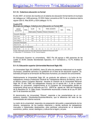 Register to Remove Trial Watermark!!
  Gobierno Municipal de Llallagua Plan de Desarrollo Municipal 2008-2012


  D.1.12. Cobertura educación no formal

  El año 2007, el número de inscritos en el sistema de educación formal dentro el municipio
  de Llallagua es 1.488 personas. El CEA Catavi concentra al 56.1% de la cobertura total le
  siguen CEA S. Rita 28.8% y CEA Llallagua 15.1%.

  Cuadro D18
  Municipio de Llallagua: Cobertura de la Educación no Formal 2007
      UNIDAD                        ALUM         No            PERS. DOCENTE
                     NIVEL                                                           Adm.   TOTAL.
     EDUCATIVA
                                  Matriculados Paralelos Director Docentes     Ac.
   Educación Alternativa
   CEA Catavi              A          835         23       1         24               2       27
   CEA S. Rita             A          429         6        1         6                        7
   CEA Llallagua           A          224         10       1         3                        4
   Educación Permanente
   Radio Pío XII           P                                         5                        5
   Educación Superior no Universitaria
   ISEC Pío XII         S        495          10          1         17        2       2       32
  Fuente: Elaboración propia en base datos Dirección Distrital de Educación 2007
  A= Alternativa; P= Permanente; S= Ed. Técnica Superior



  En Educación Superior no universitaria, ISEC Pío XII agrupa a 495 personas de las
  cuales el 34.6% estudia Secretariado Ejecutivo, 51.7 Contaduría y 13.7% Análisis de
  Sistemas.

  D.1.13. Educación superior (Universidad Nacional Siglo XX)

  La Universidad Siglo XX (UNSXX), tiene 22 años de presencia institucional en la región
  (municipio), prestando servicios a la población en el área de de educación superior. Su
  actividad principal es la formación de Recursos Humanos y la creación de conocimiento.

  Históricamente la Universidad Siglo XX, es producto del esfuerzo y la lucha de los
  trabajadores mineros (Federación Sindical de Trabajadores Mineros de Bolivia), que en
  el décimo octavo Congreso Nacional resuelve la creación de la Universidad Nacional
  Siglo XX. El año 1984, los trabajadores mineros con el aporte del 1 % de su salario
  aceleran su concreción, posteriormente el VI Congreso de Universidades decide su
  surgimiento oficial que es ratificado por D.S. 20979 de agosto de 1985 del Presidente
  de la República Dr, H, Siles Zuazo. Actualmente reconocida a través de la Ley Nº 2937
  del 15 de diciembre de 2004.

  El denominativo de Universidad “Obrera”, responde a las características de un co-
  gobierno tripartito: Estudiantes-Docentes-Mineros, que la diferencia del resto de las
  universidades del sistema nacional.

  La visión de la universidad, responde a la preparación del pueblo y especialmente de los
  obreros, campesinos, de los pueblos originarios y demás sectores de trabajadores
  manuales e intelectuales desposeídos, para participar activamente en el desarrollo
  económico, político, social, ideológico y cultural de la región y el país.



Register eDocPrinter PDF Pro Online Now!!
  ETMA - APEMIN II -           PADEP/GTZ                                                             86
 