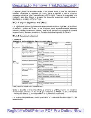 Register to Remove Trial Watermark!!
  Gobierno Municipal de Llallagua Plan de Desarrollo Municipal 2008-2012


  El objetivo general de la universidad es formar líderes, sobre la base del conocimiento
  científico, para guiar el desarrollo del pueblo hacia la equidad, la justicia y mejores
  niveles de calidad de vida (Estatuto Orgánico 2001-2007). En suma, la universidad es la
  institución que debe liderar el proceso de desarrollo económico, social, cultural e
  ideológico de la región del Norte Potosí.

  D.1.13.1. Órganos de gobierno de la UNSXX

  Los órganos de decisión y gobierno de la Universidad Nacional “Siglo XX”, de acuerdo a
  su Estatuto Orgánico en su Art. 19, se estructura de la siguiente manera: Asamblea
  General, Consejo Universitario, Rector y Vicerrector. Asimismo los órganos de gobierno
  Académico son : Consejo Académico, Consejos de Área y Consejos de Carrera.

  D.1.13.2. Estructura institucional

  Cuadro D19
  Universidad Nacional Siglo XX: Estructura Institucional
       AREA                CARRERA                          GRADO DE FORMACION                TIEMPO
                                                                     (NIVEL)                 DURACION
                    Ciencias de la               Técnico Universitario Superior                 3
   Área Sociales    Comunicación Social          Licenciatura                                   4
                    Derecho                      Licenciatura                                   5
                    Ciencias de la Educación     Licenciatura                                   5
                    Ingeniería en Minas          Técnico Universitario Superior                 3
                                                 Licenciatura                                   5
                    Ingeniería Agronómica        Técnico Universitario Superior                 3
                                                 Licenciatura                                   4
                                                 Técnico Universitario Medio                    2
                    Ingeniería Electromecánica
   Área                                          Técnico Universitario Superior                 3
   Tecnología                                    Licenciatura                                   5
                    Ingeniería Informática       Técnico Universitario Medio                    2
                                                 Licenciatura                                   5
                                                 Técnico Universitario Auxiliar (MOC)           1
                    Ingeniería Mecánica
                                                 Técnico Universitario Medio                    2
                    Automotriz
                                                 Técnico Universitario Superior                 3
                                                 Licenciatura                                   5
                                                 Técnico Universitario Medio (Auxiliar de       2
                    Enfermería
                                                 Enfermería)
                                                 Técnico Universitario Superior (Enfermera      3
                                                 Superior)
                                                 Licenciatura                                   5
                    Bioquímica y Farmacia        Licenciatura                                   5
                    Odontología                  Licenciatura                                   5
                    Laboratorio Clínico          Técnico Universitario Superior                 3
                                                 Licenciatura                                   5
  Fuente: Elaboración propia en base a Información UNSXX

  Como se describe en el cuadro anterior, al presente la UNSXX, dispone con tres áreas
  de formación: Ciencias de la Salud que concentra al 47,07% de los estudiantes,
  Tecnología al 13,52% y Sociales el 41,41 de la población universitaria.

  Las extensiones (subsedes) con las que cuenta la Universidad Nacional Siglo XX, son
  las siguientes:




Register eDocPrinter PDF Pro Online Now!!
  ETMA - APEMIN II -     PADEP/GTZ                                                                      87
 