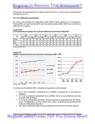 Register to Remove Trial Watermark!!
  Gobierno Municipal de Llallagua Plan de Desarrollo Municipal 2008-2012


  El promedio de estudiantes en el citado periodo es 4.815, en tanto que el promedio para
  docentes es de 212.

  D.1.13.4. Matrícula universitaria

  El numero de promedio de matriculado entre 2002 al 2007, alcanza a 4,718 alumnos,
  Para el 2007 se tiene inscritos 5021 alumnos de los cuales 2498 (49,8%) son hombres y
  2523 (50,2%) mujeres.

  Cuadro D22
  Universidad Nacional Siglo XX: Evolución Matrícula Universitaria 2002-2007

                               2002                       2003                        2004                        2005                         2006                        2007
         Areas
                     Total      H      M         Total     H       M         Total     H       M         Total     H       M         Total      H       M        Total       H       M
   Tecnología           565      406       159      551     408        143      648     552        96       671     575        96       650       563       87       679      588         91
   Salud               2.385     743   1.642      2.438     817    1.621      2.437     875    1.562      2.396     881     1.515      2.294      913   1.381      2.263      847    1.416
   Sociales            1.427     701       726    1.601     787        814    1.657     807        850    1.687     821        866     2.083    1.048   1.035      2.079     1.063   1.016
          Total 4.377 1.850            2.527      4.590    2.012   2.578      4.742    2.234   2.508      4.754    2.277    2.477      5.027    2.524   2.503      5.021     2.498   2.523
  Fuente: UNSXX, 2007



  Grafico D2
  UNSXX: Comportamiento de la matrícula universitaria 2002 - 2007
                                                                                                                           6000


                                                                                                                           5000


                                                                                                                           4000


                                                                                                                           3000


                                                                                                                           2000


                                                                                                                           1000


                                                                                                                                0
                                                                                                                                      1996-       1991-      1996-         2001-     2006-
                                                                                                                                      1990        1995       2000          2005      2007

  Fuente: DAF – UNSXX


  La matrícula universitaria 2007, presenta las siguientes connotaciones:

                 36 % de la población estudiantil de la UNSXX, corresponde al municipio de
                  Llallagua
                 31 % de la población estudiantil de la UNSXX, tiene una procedencia del área
                  rural del norte de Potosí.
                 31 % de los estudiantes provienen de provincias de los departamentos de Potosí,
                  Oruro, Cochabamba, La Paz, Santa Cruz y Beni; además de las provincias del
                  norte de la República Argentina.
                 18% de los estudiantes tienen una procedencia de los centros mineros del país.




Register eDocPrinter PDF Pro Online Now!!
  ETMA - APEMIN II -             PADEP/GTZ                                                                                                                                           89
 