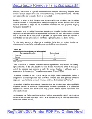 Register to Remove Trial Watermark!!
  Gobierno Municipal de Llallagua Plan de Desarrollo Municipal 2008-2012


  territorio y nacidos en el lugar se consideran como allegado definitivo y temporal, estos
  cumplían ciertas responsabilidades como ser la mit’a y contribución tributaria. Además,
  eran reconocidos por su estatus dentro la comunidad.

  Asimismo, la tenencia de la tierra se caracteriza por el tipo de propiedad que beneficia a
  todas las familias, la cual pasa por un sistema complejo de manejo administrativo de los
  recursos existentes a cargo de las autoridades mayores del Ayllu (segunda mayor y
  Jilanqus de los cabildos).

  Las parcelas en la modalidad de mantas, pertenecen a todas las familias de la comunidad
  o Ayllu donde la organización de la producción es familiar, es decir son tierras comunales
  pero el usufructo de la producción es privada. La organización tiene que ver con la
  autoridad del cabildo (Jilanqu) quien planifica y organiza la utilización de las mantas.

  Por otra parte, respecto al origen de la propiedad de la tierra por unidad familiar, se
  establece dos formas: la herencia y la compra, ésta última poco frecuente.


  Cuadro A6
  Municipio de Llallagua: Origen de la Propiedad
            Formas de obtención                     Porcentajes
    Herencia                                             87
    Compra                                               13
    Total                                               100
  Fuente: PGDI 2005


  Como se observa, la sucesión hereditaria es la que predomina en el acceso a la tierra y
  representa el 87 % del total, estableciéndose de esta manera una forma de manejo y
  control del espacio que perdura a partir de normas locales y ratificadas por el
  saneamiento de tierras como Tierras Comunitarias de Origen (TCOs).

  Las tierras ubicadas en los Ayllus Sikuya y Chullpa, están consideradas dentro la
  categoría de pueblos originarios cuya estructura territorial está dada por dos formas de
  propiedad y uso; familiar y comunal, inmersas en áreas destinadas a las “mantas”.

  Los términos y medidas agrarias que frecuentemente son empleados en las comunidades
  indígenas definen la superficie; especialmente aquellas destinadas a la producción
  agropecuaria. Una de ellas es el “yunta puriy y qhulli” medida agraria equivalente a un
  octavo de hectárea.

  Las tierras de los Ayllus, por lo general son cultivos a secano (sin riego), con presencia
  de pequeñas parcelas bajo riego debido a la escasez de agua y el aprovechamiento
  inadecuado de este recurso.




Register eDocPrinter PDF Pro Online Now!!
  ETMA - APEMIN II -   PADEP/GTZ                                                       9
 