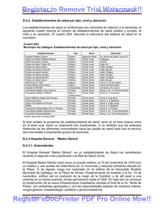 Register to Remove Trial Watermark!!
  Gobierno Municipal de Llallagua Plan de Desarrollo Municipal 2008-2012


  D.2.2. Establecimientos de salud por tipo, nivel y ubicación

  Los establecimientos de salud en el Municipio son reducidos en relación a la demanda, el
  siguiente cuadro resume el número de establecimientos de salud público y privado, el
  nivel y su ubicación. El cuadro D24, describe la estructura del sistema de salud en el
  municipio.

   Cuadro D24
   Municipio de Llallagua: Establecimientos de salud por tipo, nivel y ubicación

                Establecimiento                   Tipo             Nivel                Ubicación
    Hospital “Madre Obrera                   Público         Segundo Nivel*   Av. Norte de Potosí, zona 10
    Centro de Salud “Madre Obrera”           Público         Primer nivel     Llallagua
    Centro de Salud “Catavi”                 Público         Primer nivel     Cataví
    Centro de Salud “Siglo XX”               Público         Primer nivel     Siglo XX
    Puesto de Salud Sauta                    Público         Primer nivel     Ayllu Chullpa
    Puesto de Salud Capunita                 Público         Primer nivel     Ayllu Sikuya
    Puesto de salud Kuchuri                  Público         Primer nivel     Ayllu Chullpa
    Puesto de Salud Jachojo                  Público         Primer Nivel     Ayllu Chullpa
    Puesto de Salud Kamani                   Público         Primer Nivel     Ayllu Chullpas
    Puesto de Salud Uyuni                    Público         Primer Nivel     Ayllu Sikuya
    Policlínico 61 CNS                       Seguro          Primer Nivel     Zona 2 ( 25 de mayo)
    Puesto Medio CNS Cataví                  Seguro          Primer Nivel     Zona Central Catavi
    Hospital COPOSA                          Cooperativa     Primer Nivel     c/Catavi y Av. Uyuni
    Consultorio Médico San Antonio           Privado         Primer Nivel     Zona 2, Av. 10 de Noviembre
    Consultorio Médico UNSXX                 Seguro          Primer Nivel     Zona 3, c/ Campero
                                             Universitario
    Centro Médico Virgen del Carmen          Privado         Primer Nivel     Zona 4, 9 de abril
    Clínica Asunción                         Privado         Primer Nivel     Zona 3, c/ Ballivián
    Centro San Martin de Porres              Privado         Primer Nivel     Zona 4, Calle Uncia
    URME                                     Privado         Primer Nivel     Zona 3, c/ Ballivián
    Consultorio Ginecológico Dr. A. Peredo   Privado         Primer Nivel     Zona 2, c/ Omiste
    Consultorio Médico Santa Rosa            Privado         Primer Nivel     Zona 2, Av. 10 de Noviembre
    Consultorio Especialidades               Privado         Primer Nivel     Zona 2. Av 10 de Noviembre
   Fuente: Dirección de Salud 2007

  Si bien existen la presencia de establecimientos de salud, tanto en el área urbana como
  en el área rural, estos no solamente son insuficientes, si no también que las extensas
  distancias de las diferentes comunidades hacia las postas de salud hace que el servicio
  sea inaccesible a importantes grupos de personas.

  D.2.3 Hospital General “Madre Obrera”

  D.2.3.1. Antecedentes

  El Hospital General “Madre Obrera”, es un establecimiento de Salud con acreditación
  reciente al segundo nivel y pertenece a la Red de Salud Uncía.

  El Hospital Madre Obrera nació como un puesto médico, el 10 de noviembre de 1979 (con
  un médico y una auxiliar de enfermería) en un incomodo y reducido ambiente ubicado en
  la Plaza 6 de Agosto, luego fue reubicado en el edificio de la Honorable Alcaldía
  Municipal de Llallagua, en la Plaza de Armas. Posteriormente se trasladó a la Av. 10 de
  noviembre, edificio del ex costurero de la mujer de la Comibol, y de allí pasó a una
  vivienda en la misma avenida, donde permaneció hasta el 2000. En este año se concluyó
  la construcción de la nueva infraestructura hospitalaria ubicada al final de la Av. Norte de
  Potosí, con ambientes apropiados y con las especialidades básicas de medicina interna,
  cirugía general, anestesiología, pediatría y gineco-obstetricia.


Register eDocPrinter PDF Pro Online Now!!
  ETMA - APEMIN II -    PADEP/GTZ                                                                            91
 
