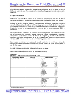 Register to Remove Trial Watermark!!
  Gobierno Municipal de Llallagua Plan de Desarrollo Municipal 2008-2012


  En la actualidad este hospital presta atención integral a toda la población del Municipio de
  Llallagua, cubriendo las referencias de la Provincia Bustillo y propiamente de todo el norte
  de Potosí.

  D.2.3.2. Red de salud

  El Hospital General Madre Obrera es el centro de referencia de una Red de Salud
  Municipal integrada por 5 puestos del área rural y tres Centros Médicos del área urbana.

  Atiende el Seguro Universal Materno Infantil (SUMI), programas nacionales de salud
  como la tuberculosis, atención al adolescente, programa ampliado de inmunizaciones
  (PAI), AIEPI, anticoncepción, desnutrición y atención de violencia intrafamiliar. Además de
  la atención general en las especialidades a personas que no tengan acceso al SUMI o
  Programas.

  El Hospital además cuenta con los servicios de medicina general, especialidades básicas
  de gineco-obstetricia, pediatría, cirugía, medicina interna, neonatología, quirófano,
  emergencias y servicios auxiliares de Rayos X, ecografía y laboratorio. Cuenta con
  infraestructura buena, equipamiento en un 90% para su nivel, Recursos humanos en un
  número de 88, entre personal médico, administrativo y de servicio.

  Los recursos económicos con que cuenta para la prestación de servicios provienen de
  recursos de coparticipación tributaria, recursos propios, cuenta del SUMI, recurso HIPIC y
  del IDH Municipal.

  D.2.3.3. Ubicación y distancia del establecimiento de salud

  La ubicación de los establecimientos de salud es la siguiente:

  Cuadro D25
  Ubicación y distancia del establecimiento de salud
     Establecimiento de Salud                 Ubicación                         Distancia en Km
   Hospital “Madre Obrera”         Llallagua, av. Norte de Potosí      Siglo XX                   2 Km
                                                                       Cataví                     3 km
                                                                       Sauta                     34 km
                                                                       Chamaya                   12 km
                                                                       Chojllonma                20 km
                                                                       Japojo                    18 km
                                                                       Jancko Calan              11 km
                                                                       Chocopatilla              12 km
                                                                       Viluyo                     3 km
                                                                       Navidad                   10 km
                                                                       Ventilla                  10 km
                                                                       Llallagüita                9 Km.
                                                                       Chayacari                 14 Km
                                                                       Cochevillque              16 Km
                                                                       Asawani                   17 Km
                                                                       Catiri                    15 km
                                                                       Tiaje                     12 km
                                                                       Agua de Castilla          16 km
                                                                       Andavilque                 4 km
                                                                       Llapa Llapa               16 km
                                                                       Quinwamayu                16 km
                                                                       Capunita                  32 km
                                                                       Villa Arbolito            32 km
                                                                       Huaychojo                 31 km
                                                                       Lupi Lupi                 35 km
   Fuente: Sistema de salud 2007



Register eDocPrinter PDF Pro Online Now!!
  ETMA - APEMIN II -    PADEP/GTZ                                                                          92
 
