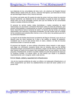 Register to Remove Trial Watermark!!
  Gobierno Municipal de Llallagua Plan de Desarrollo Municipal 2008-2012



  Las distancias de las comunidades del área rural y de cobertura del Hospital General
  “Madre Obrera” oscilan entre 20 y 35 km., entre las más lejanas, que traducidas en horas
  de caminata llegan hasta un día y más de caminata.

  En el área rural existe seis (6) puestos de salud de primer nivel que cubren los servicios
  básicos solamente. Las distancias de las comunidades al puesto de salud son lejanas,
  siendo ésta una de las principales razones para que las familias de las comunidades
  rurales no asistan al Servicio de Salud.

  El personal de servicio realiza visitas domiciliarias y realiza campañas de salud
  relacionadas a la vacunación o brindando información sobre el control de embarazo, para
  prevenir enfermedades y complicaciones en el parto, sin embargo las familias campesinas
  tienen desconfianza hacia el personal de salud y el servicio que les brinda, por causas
  relacionadas a las creencias y costumbres ancestrales. Por ello confían más en el trabajo
  de los curanderos para sanarse ellos mismos y a su a niños (as) y las parteras para dar a
  luz al final del embarazo.

  La mayoría de las familias desconocen la existencia del Seguro Universal, cuyo uso es un
  derecho para los niños menores de 5 años y las madres en estado de gestación,
  consideran que el uso de este servicio tiene un costo y debido a la falta de recursos
  económicos evitan ir al servicio de salud.

  El personal del Hospital, no tiene políticas informativas claras respecto a este seguro,
  para llegar con información necesaria donde más se necesita, para que las familias
  campesinas tengan conocimiento de sus derechos y hagan uso del mismo, previniendo de
  esta manera la muerte de los grupos más vulnerables como son las madres y los niños
  pequeños. Paralelamente, el temor al posible maltrato de parte del personal de salud por
  su condición humilde o el idioma nativo, es otra barrera que impide a la población
  mayoritariamente rural o marginal, asistir a este servicio.

  D.2.3.4. Estado, calidad y capacidad de la infraestructura

   Uno de los mayores problemas de salud, se refiere a la inadecuada infraestructura y al
  ínfimo equipamiento que tienen los establecimientos de salud del sector público en el
  primer nivel.




Register eDocPrinter PDF Pro Online Now!!
  ETMA - APEMIN II -   PADEP/GTZ                                                       93
 