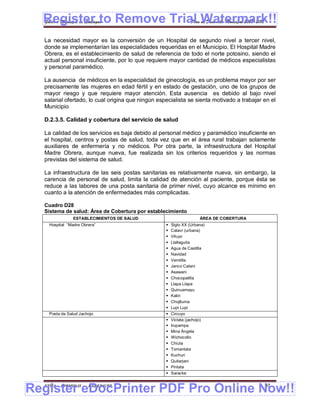Register to Remove Trial Watermark!!
  Gobierno Municipal de Llallagua Plan de Desarrollo Municipal 2008-2012


  La necesidad mayor es la conversión de un Hospital de segundo nivel a tercer nivel,
  donde se implementarían las especialidades requeridas en el Municipio. El Hospital Madre
  Obrera, es el establecimiento de salud de referencia de todo el norte potosino, siendo el
  actual personal insuficiente, por lo que requiere mayor cantidad de médicos especialistas
  y personal paramédico.

  La ausencia de médicos en la especialidad de ginecología, es un problema mayor por ser
  precisamente las mujeres en edad fértil y en estado de gestación, uno de los grupos de
  mayor riesgo y que requiere mayor atención. Esta ausencia es debido al bajo nivel
  salarial ofertado, lo cual origina que ningún especialista se sienta motivado a trabajar en el
  Municipio

  D.2.3.5. Calidad y cobertura del servicio de salud

  La calidad de los servicios es baja debido al personal médico y paramédico insuficiente en
  el hospital, centros y postas de salud, toda vez que en el área rural trabajan solamente
  auxiliares de enfermería y no médicos. Por otra parte, la infraestructura del Hospital
  Madre Obrera, aunque nueva, fue realizada sin los criterios requeridos y las normas
  previstas del sistema de salud.

  La infraestructura de las seis postas sanitarias es relativamente nueva, sin embargo, la
  carencia de personal de salud, limita la calidad de atención al paciente, porque ésta se
  reduce a las labores de una posta sanitaria de primer nivel, cuyo alcance es mínimo en
  cuanto a la atención de enfermedades más complicadas.

  Cuadro D28
  Sistema de salud: Área de Cobertura por establecimiento
               ESTABLECIMIENTOS DE SALUD                             ÁREA DE COBERTURA
    Hospital “Madre Obrera”                           Siglo XX (Urbana)
                                                      Cataví (urbana)
                                                      Viluyo
                                                      Llallaguita
                                                      Agua de Castilla
                                                      Navidad
                                                      Vemtilla
                                                      Janco Calani
                                                      Asawani
                                                      Chocopatilla
                                                      Llapa Llapa
                                                      Quinuamayu
                                                      Katiri
                                                      Chojlluma
                                                      Lupi Lupi
    Posta de Salud Jachojo                            Circuyo
                                                      Victata (jachojo)
                                                      Irupampa
                                                      Mina Ángela
                                                      Wichocollo
                                                      Chiuta
                                                      Tomantata
                                                      Kuchuri
                                                      Quitarjani
                                                      Pintata
                                                      Saracke



Register eDocPrinter PDF Pro Online Now!!
  ETMA - APEMIN II -   PADEP/GTZ                                                           97
 