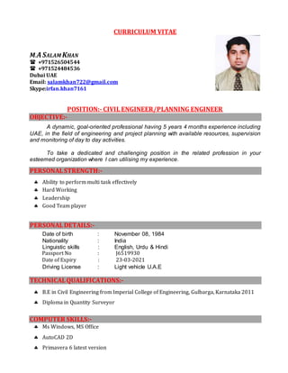 CURRICULUM VITAE
M.ASALAM KHAN
 +971526504544
 +971524484536
Dubai UAE
Email: salamkhan722@gmail.com
Skype:irfan.khan7161
POSITION:- CIVIL ENGINEER/PLANNING ENGINEER
OBJECTIVE:-
A dynamic, goal-oriented professional having 5 years 4 months experience including
UAE, in the field of engineering and project planning with available resources, supervision
and monitoring of day to day activities.
To take a dedicated and challenging position in the related profession in your
esteemed organization where I can utilising my experience.
PERSONALSTRENGTH:-
 Ability to perform multi task effectively
 Hard Working
 Leadership
 Good Team player
PERSONALDETAILS:-
Date of birth : November 08, 1984
Nationality : India
Linguistic skills : English, Urdu & Hindi
Passport No : J6519930
Date of Expiry : 23-03-2021
Driving License : Light vehicle U.A.E
TECHNICALQUALIFICATIONS:-
 B.E in Civil Engineering from Imperial College of Engineering, Gulbarga, Karnataka 2011
 Diploma in Quantity Surveyor
COMPUTER SKILLS:-
 Ms Windows, MS Office
 AutoCAD 2D
 Primavera 6 latest version
 