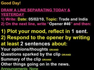 Good Day!  DRAW A LINE SEPARATING TODAY & YESTERDAY 1) Write:   Date:  05/02/10 , Topic:  Trade and India 2) On the next line, write “ Opener #46 ” and then:  1) Plot your mood, reflect in  1 sent . 2) Respond to the opener by writing at least  2 sentences  about : Your opinions/thoughts  OR/AND Questions sparked by the clip  OR/AND Summary of the clip  OR/AND Other things going on in the news. Announcements: None Intro Music: Untitled 