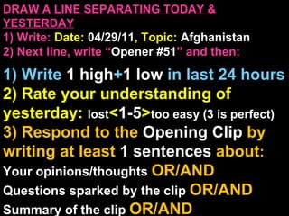 DRAW A LINE SEPARATING TODAY & YESTERDAY 1) Write:   Date:  04/29/11 , Topic:  Afghanistan 2) Next line, write “ Opener #51 ” and then:  1) Write  1 high + 1   low   in last 24 hours 2) Rate your understanding of yesterday:  lost < 1-5 > too easy (3 is perfect) 3) Respond to the  Opening Clip  by writing at least   1 sentences  about : Your opinions/thoughts  OR/AND Questions sparked by the clip   OR/AND Summary of the clip  OR/AND Announcements: None 