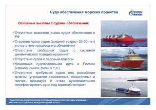 ТРАНСПОРТНО-ЛОГИСТИЧЕСКИЕ И ПРОМЫШЛЕННЫЕ ПЕРСПЕКТИВЫ ОСВОЕНИЯ
АРКТИЧЕСКОГО ШЕЛЬФА: МЕЖДУНАРОДНЫЙ АСПЕКТ
Суда обеспечения морских проектов
Основные вызовы с судами обеспечения:
Отсутствие развитого рынка судов обеспечения в
РФ
Старение парка судов (средний возраст 25-30 лет)
и отсутствие процесса его обновления
Отсутствие свободных судов с системой
динамического позиционирования*
Отсутствие судов с ледовым классом
Нежелание судовладельцев идти в Россию
(«дикий» рынок, риски и т.д.)
Отсутствие требуемых судов под российским
флагом (упрощение таможенных, пограничных и
прочих процедур) и отказ судовладельцев
перефлагировать суда под короткий контракт
 