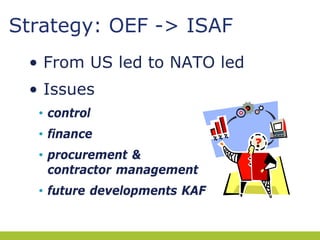 Strategy: OEF -> ISAF
• From US led to NATO led
• Issues
• control
• finance
• procurement &
contractor management
• future developments KAF

 