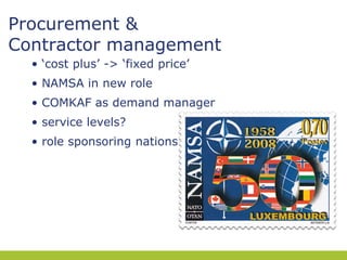 Procurement &
Contractor management
• ‘cost plus’ -> ‘fixed price’
• NAMSA in new role
• COMKAF as demand manager
• service levels?
• role sponsoring nations

 