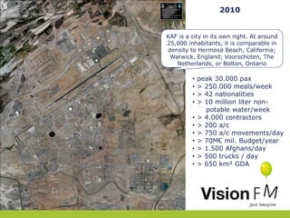 2010
KAF is a city in its own right. At around
25,000 inhabitants, it is comparable in
density to Hermosa Beach, California;
Warwick, England; Voorschoten, The
Netherlands, or Bolton, Ontario

•
•
•
•
•
•
•
•
•
•
•

peak 30.000 pax
> 250.000 meals/week
> 42 nationalities
> 10 million liter nonpotable water/week
> 4.000 contractors
> 200 a/c
> 750 a/c movements/day
> 70M€ mil. Budget/year
> 1.500 Afghans/day
> 500 trucks / day
> 650 km² GDA

 