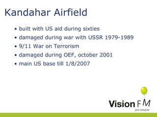 Kandahar Airfield
• built with US aid during sixties
• damaged during war with USSR 1979-1989
• 9/11 War on Terrorism
• damaged during OEF, october 2001
• main US base till 1/8/2007

 