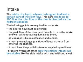 Intake
The intake of a hydro scheme is designed to divert a
certain part of the river flow. This part can go up to
100 % as the total flow of the river is diverted via the
hydro installation.
The following points are required for an intake:
• the desired flow must be diverted,
• the peak flow of the river must be able to pass the intake
and weir without causing damage to them,
• as less as possible maintenance and repairs,
• it must prevent large quantities of loose material from
entering the channel,
• it must have the possibility to remove piled up sediment.
For micro hydro schemes only the smaller intakes will
be suitable like the side intake with and without a weir.
 