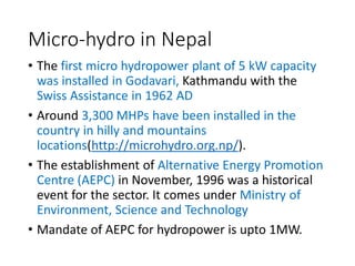 Micro-hydro in Nepal
• The first micro hydropower plant of 5 kW capacity
was installed in Godavari, Kathmandu with the
Swiss Assistance in 1962 AD
• Around 3,300 MHPs have been installed in the
country in hilly and mountains
locations(http://microhydro.org.np/).
• The establishment of Alternative Energy Promotion
Centre (AEPC) in November, 1996 was a historical
event for the sector. It comes under Ministry of
Environment, Science and Technology
• Mandate of AEPC for hydropower is upto 1MW.
 