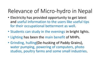 Relevance of Micro-hydro in Nepal
• Electricity has provided opportunity to get latest
and useful information to the users like useful tips
for their occupational betterment as well.
• Students can study in the evenings in bright lights.
• Lighting has been the main benefit of MHPs.
• Grinding, hulling(De-husking of Paddy Grains),
water pumping, powering of computers, photo
studios, poultry farms and some small industries.
 