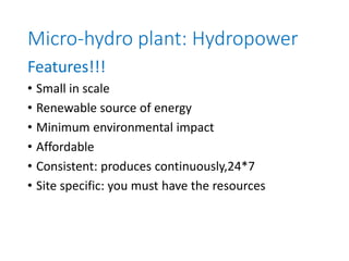 Micro-hydro plant: Hydropower
Features!!!
• Small in scale
• Renewable source of energy
• Minimum environmental impact
• Affordable
• Consistent: produces continuously,24*7
• Site specific: you must have the resources
 