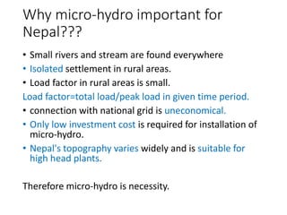 Why micro-hydro important for
Nepal???
• Small rivers and stream are found everywhere
• Isolated settlement in rural areas.
• Load factor in rural areas is small.
Load factor=total load/peak load in given time period.
• connection with national grid is uneconomical.
• Only low investment cost is required for installation of
micro-hydro.
• Nepal's topography varies widely and is suitable for
high head plants.
Therefore micro-hydro is necessity.
 