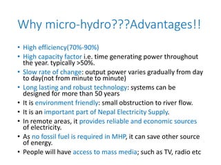 Why micro-hydro???Advantages!!
• High efficiency(70%-90%)
• High capacity factor i.e. time generating power throughout
the year. typically >50%.
• Slow rate of change: output power varies gradually from day
to day(not from minute to minute)
• Long lasting and robust technology: systems can be
designed for more than 50 years
• It is environment friendly: small obstruction to river flow.
• It is an important part of Nepal Electricity Supply.
• In remote areas, it provides reliable and economic sources
of electricity.
• As no fossil fuel is required in MHP, it can save other source
of energy.
• People will have access to mass media; such as TV, radio etc
 