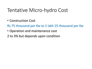 Tentative Micro-hydro Cost
• Construction Cost
Rs 75 thousand per Kw to 1 lakh 25 thousand per Kw
• Operation and maintenance cost
2 to 3% but depends upon condition
 
