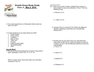 Growth Group Study Guide
                                                                  5. What can you learn to better understand the concept of
                 Week of _May 2, 2010_                               being subject to rulers and authorities in Titus 3:1 from the
                                                                     following verses.

                                                                    a. Romans 13:1-2

Getting Started
1. Home is where…

                                                                    b. 1 Peter 2:13-15


2. If you were appointed as an Ambassador where would you
   want to be sent?
                                                                  6. Compare Titus 3:1 to Acts 5:27-32. What’s the difference
                                                                     between submitting to authorities and unconditionally
                                                                     obeying them?

3. In what situation(s) do you least exhibit your faith?
    Fender bender
    Check out line
    In athletics
    After an exam
    Traffic Jam                                                  7. Knowing who we once were (Titus 3:3), what does Paul
    At home                                                         mean when he tells Titus to remind the people to show true
    Suffering and/or death                                          humility to all men? Use the following scriptures to build your
    Handicap/disability                                             understanding.
    Other                                                           a. Titus 3:1-2

Into the Word
4. Why do you think Paul stressed the concept of “doing what is
   good” repeatedly to Titus? (2:6, 14; 3:1, 8, 14)                 b. James 3:13



                                                                    c. Galatians 6:1
  What is it about human nature that makes such reminders
  necessary? Titus 3:3

                                                                    d. Philippians 2:3
 
